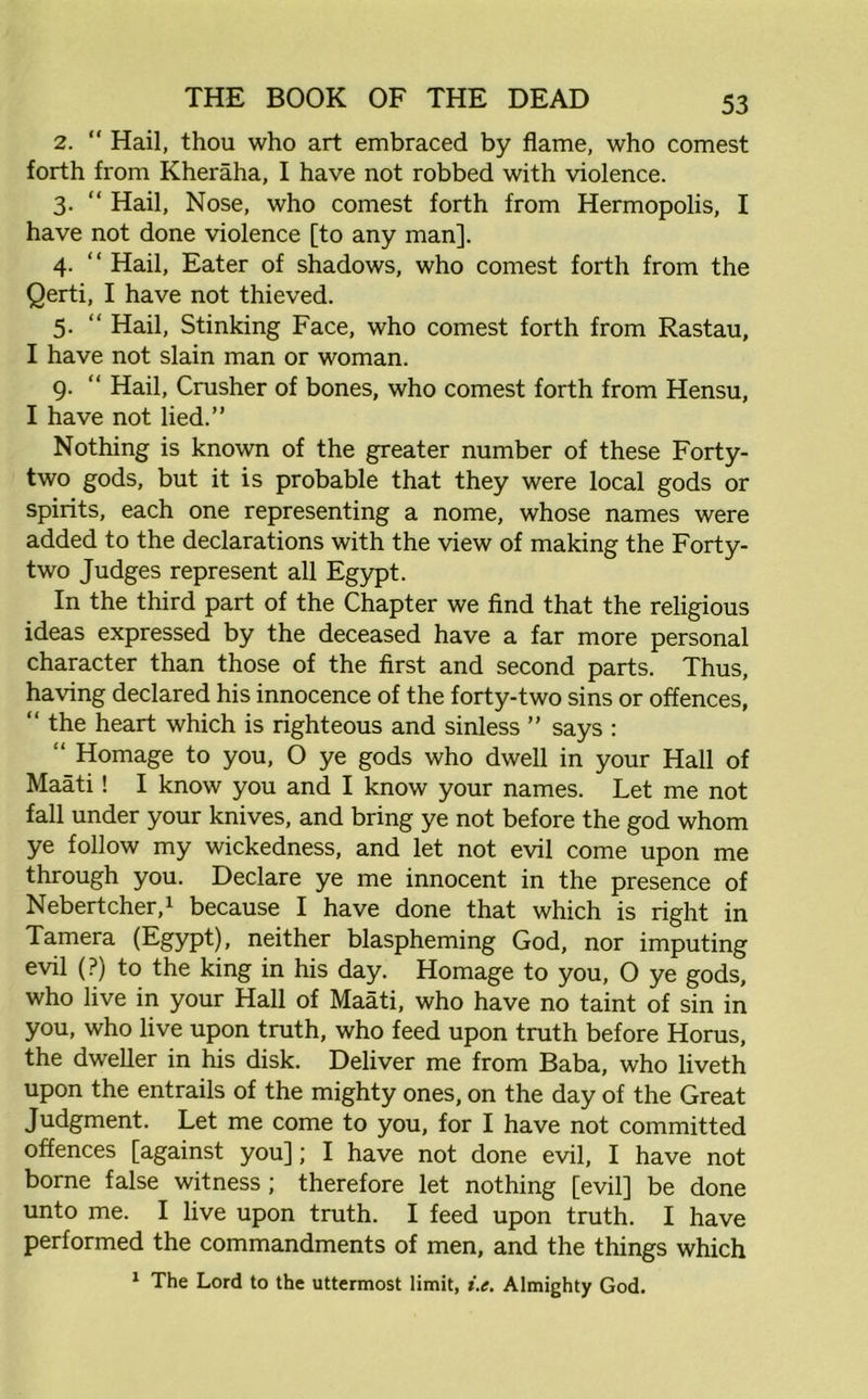 2. “ Hail, thou who art embraced by flame, who comest forth from Kheraha, I have not robbed with violence. 3. “ Hail, Nose, who comest forth from Hermopolis, I have not done violence [to any man]. 4. “ Hail, Eater of shadows, who comest forth from the Qerti, I have not thieved. 5. “ Hail, Stinking Face, who comest forth from Rastau, I have not slain man or woman. 9. “ Hail, Crusher of bones, who comest forth from Hensu, I have not lied.” Nothing is known of the greater number of these Forty- two gods, but it is probable that they were local gods or spirits, each one representing a nome, whose names were added to the declarations with the view of making the Forty- two Judges represent all Egypt. In the third part of the Chapter we find that the religious ideas expressed by the deceased have a far more personal character than those of the first and second parts. Thus, having declared his innocence of the forty-two sins or offences, “ the heart which is righteous and sinless ” says : Homage to you, O ye gods who dwell in your Hall of Maati! I know you and I know your names. Let me not fall under your knives, and bring ye not before the god whom ye follow my wickedness, and let not evil come upon me through you. Declare ye me innocent in the presence of Nebertcher,1 because I have done that which is right in Tamera (Egypt), neither blaspheming God, nor imputing evil (?) to the king in his day. Homage to you, 0 ye gods, who live in your Hall of Maati, who have no taint of sin in you, who live upon truth, who feed upon truth before Horus, the dweller in his disk. Deliver me from Baba, who liveth upon the entrails of the mighty ones, on the day of the Great Judgment. Let me come to you, for I have not committed offences [against you]; I have not done evil, I have not borne false witness ; therefore let nothing [evil] be done unto me. I live upon truth. I feed upon truth. I have performed the commandments of men, and the things which 1 The Lord to the uttermost limit, i.e. Almighty God.