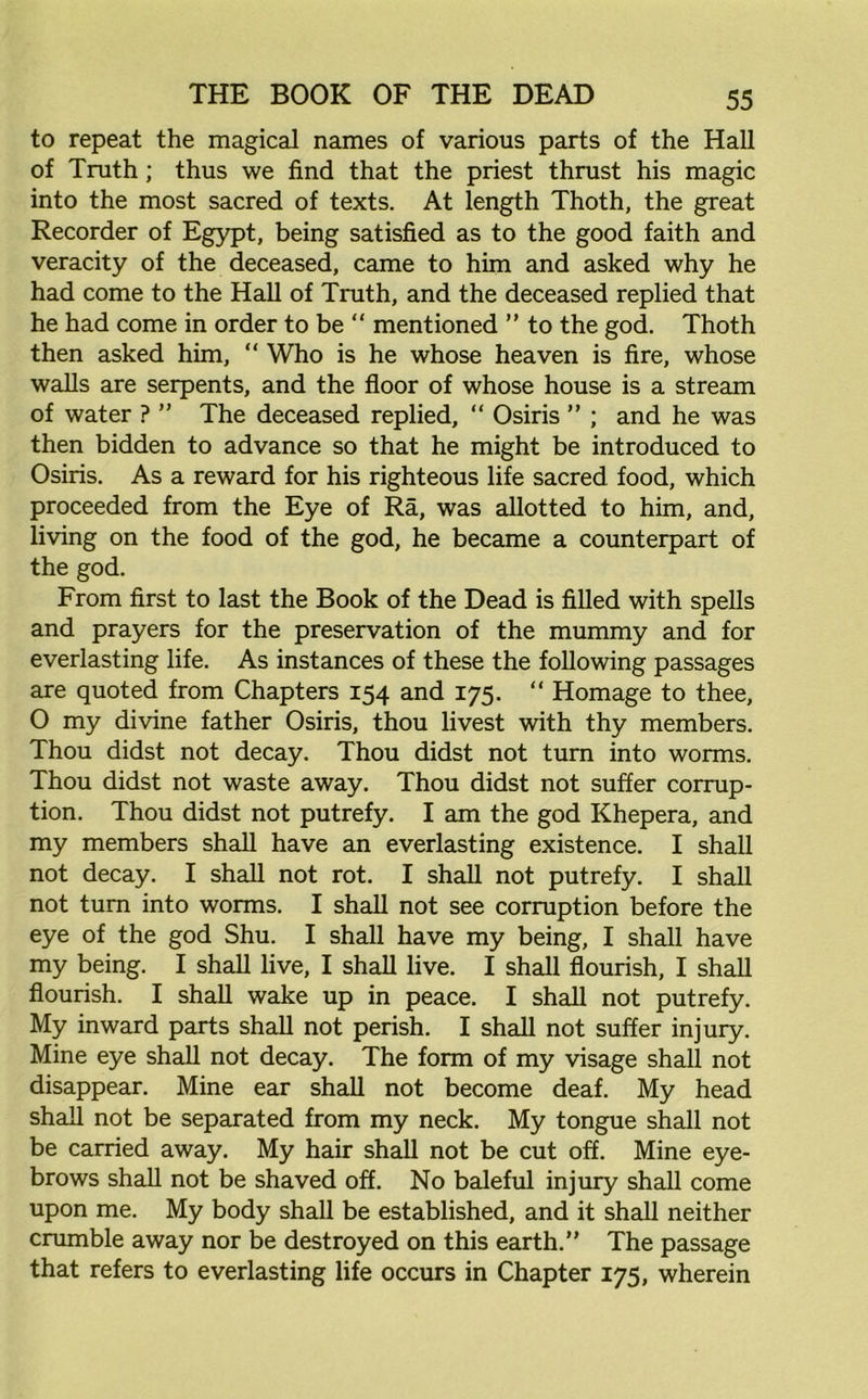 to repeat the magical names of various parts of the Hall of Truth ; thus we find that the priest thrust his magic into the most sacred of texts. At length Thoth, the great Recorder of Egypt, being satisfied as to the good faith and veracity of the deceased, came to him and asked why he had come to the Hall of Truth, and the deceased replied that he had come in order to be “ mentioned ” to the god. Thoth then asked him, “ Who is he whose heaven is fire, whose walls are serpents, and the floor of whose house is a stream of water ? ” The deceased replied, “ Osiris ” ; and he was then bidden to advance so that he might be introduced to Osiris. As a reward for his righteous life sacred food, which proceeded from the Eye of Ra, was allotted to him, and, living on the food of the god, he became a counterpart of the god. From first to last the Book of the Dead is filled with spells and prayers for the preservation of the mummy and for everlasting life. As instances of these the following passages are quoted from Chapters 154 and 175. “ Homage to thee, O my divine father Osiris, thou livest with thy members. Thou didst not decay. Thou didst not turn into worms. Thou didst not waste away. Thou didst not suffer corrup- tion. Thou didst not putrefy. I am the god Khepera, and my members shall have an everlasting existence. I shall not decay. I shall not rot. I shall not putrefy. I shall not turn into worms. I shall not see corruption before the eye of the god Shu. I shall have my being, I shall have my being. I shall live, I shall live. I shall flourish, I shall flourish. I shall wake up in peace. I shall not putrefy. My inward parts shall not perish. I shall not suffer injury. Mine eye shall not decay. The form of my visage shall not disappear. Mine ear shall not become deaf. My head shall not be separated from my neck. My tongue shall not be carried away. My hair shall not be cut off. Mine eye- brows shall not be shaved off. No baleful injury shall come upon me. My body shall be established, and it shall neither crumble away nor be destroyed on this earth.” The passage that refers to everlasting life occurs in Chapter 175, wherein