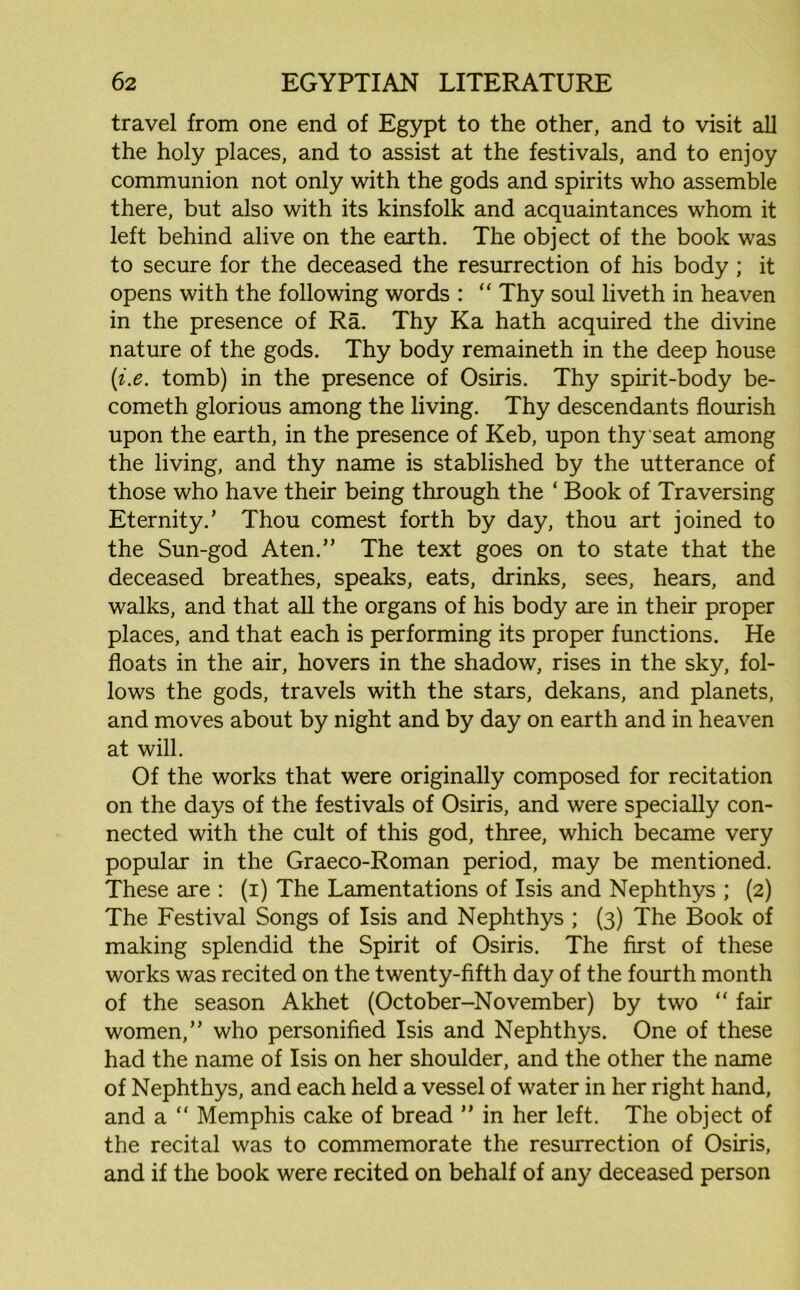 travel from one end of Egypt to the other, and to visit all the holy places, and to assist at the festivals, and to enjoy communion not only with the gods and spirits who assemble there, but also with its kinsfolk and acquaintances whom it left behind alive on the earth. The object of the book was to secure for the deceased the resurrection of his body ; it opens with the following words : “ Thy soul liveth in heaven in the presence of Ra. Thy Ka hath acquired the divine nature of the gods. Thy body remaineth in the deep house (i.e. tomb) in the presence of Osiris. Thy spirit-body be- cometh glorious among the living. Thy descendants flourish upon the earth, in the presence of Keb, upon thy seat among the living, and thy name is stablished by the utterance of those who have their being through the ‘ Book of Traversing Eternity.’ Thou comest forth by day, thou art joined to the Sun-god Aten.” The text goes on to state that the deceased breathes, speaks, eats, drinks, sees, hears, and walks, and that all the organs of his body are in their proper places, and that each is performing its proper functions. He floats in the air, hovers in the shadow, rises in the sky, fol- lows the gods, travels with the stars, dekans, and planets, and moves about by night and by day on earth and in heaven at will. Of the works that were originally composed for recitation on the days of the festivals of Osiris, and were specially con- nected with the cult of this god, three, which became very popular in the Graeco-Roman period, may be mentioned. These are : (i) The Lamentations of Isis and Nephthys ; (2) The Festival Songs of Isis and Nephthys ; (3) The Book of making splendid the Spirit of Osiris. The first of these works was recited on the twenty-fifth day of the fourth month of the season Akhet (October-November) by two “ fair women,” who personified Isis and Nephthys. One of these had the name of Isis on her shoulder, and the other the name of Nephthys, and each held a vessel of water in her right hand, and a “ Memphis cake of bread ” in her left. The object of the recital was to commemorate the resurrection of Osiris, and if the book were recited on behalf of any deceased person