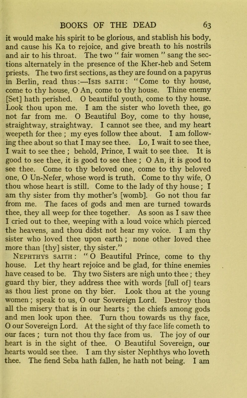 it would make his spirit to be glorious, and stablish his body, and cause his Ka to rejoice, and give breath to his nostrils and air to his throat. The two “ fair women ” sang the sec- tions alternately in the presence of the Kher-heb and Setem priests. The two first sections, as they axe found on a papyrus in Berlin, read thus:—Isis saith: “Come to thy house, come to thy house, 0 An, come to thy house. Thine enemy [Set] hath perished. O beautiful youth, come to thy house. Look thou upon me. I am the sister who loveth thee, go not far from me. 0 Beautiful Boy, come to thy house, straightway, straightway. I cannot see thee, and my heart weepeth for thee ; my eyes follow thee about. I am follow- ing thee about so that I may see thee. Lo, I wait to see thee, I wait to see thee ; behold, Prince, I wait to see thee. It is good to see thee, it is good to see thee ; O An, it is good to see thee. Come to thy beloved one, come to thy beloved one, O Un-Nefer, whose word is truth. Come to thy wife, O thou whose heart is still. Come to the lady of thy house; I am thy sister from thy mother’s [womb]. Go not thou far from me. The faces of gods and men are turned towards thee, they all weep for thee together. As soon as I saw thee I cried out to thee, weeping with a loud voice which pierced the heavens, and thou didst not hear my voice. I am thy sister who loved thee upon earth ; none other loved thee more than [thy] sister, thy sister.” Nephthys saith : “ O Beautiful Prince, come to thy house. Let thy heart rejoice and be glad, for thine enemies have ceased to be. Thy two Sisters are nigh unto thee; they guard thy bier, they address thee with words [full of] tears as thou liest prone on thy bier. Look thou at the young women; speak to us, O our Sovereign Lord. Destroy thou all the misery that is in our hearts ; the chiefs among gods and men look upon thee. Turn thou towards us thy face, O our Sovereign Lord. At the sight of thy face life cometh to our faces ; turn not thou thy face from us. The joy of our heart is in the sight of thee. O Beautiful Sovereign, our hearts would see thee. I am thy sister Nephthys who loveth thee. The fiend Seba hath fallen, he hath not being. I am