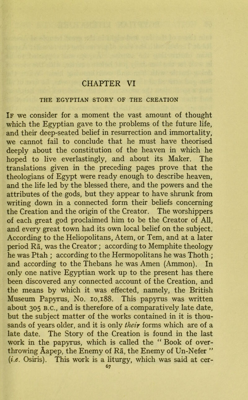 THE EGYPTIAN STORY OF THE CREATION If we consider for a moment the vast amount of thought which the Egyptian gave to the problems of the future life, and their deep-seated belief in resurrection and immortality, we cannot fail to conclude that he must have theorised deeply about the constitution of the heaven in which he hoped to live everlastingly, and about its Maker. The translations given in the preceding pages prove that the theologians of Egypt were ready enough to describe heaven, and the life led by the blessed there, and the powers and the attributes of the gods, but they appear to have shrunk from writing down in a connected form their beliefs concerning the Creation and the origin of the Creator. The worshippers of each great god proclaimed him to be the Creator of All, and every great town had its own local belief on the subject. According to the Heliopolitans, Atem, or Tern, and at a later period Ra, was the Creator; according to Memphite theology he was Ptah ; according to the Hermopolitans he was Thoth ; and according to the Thebans he was Amen (Ammon). In only one native Egyptian work up to the present has there been discovered any connected account of the Creation, and the means by which it was effected, namely, the British Museum Papyrus, No. 10,188. This papyrus was written about 305 b.c., and is therefore of a comparatively late date, but the subject matter of the works contained in it is thou- sands of years older, and it is only their forms which are of a late date. The Story of the Creation is found in the last work in the papyrus, which is called the “ Book of over- throwing Aapep, the Enemy of Ra, the Enemy of Un-Nefer ” (i.e. Osiris). This work is a liturgy, which was said at cer-