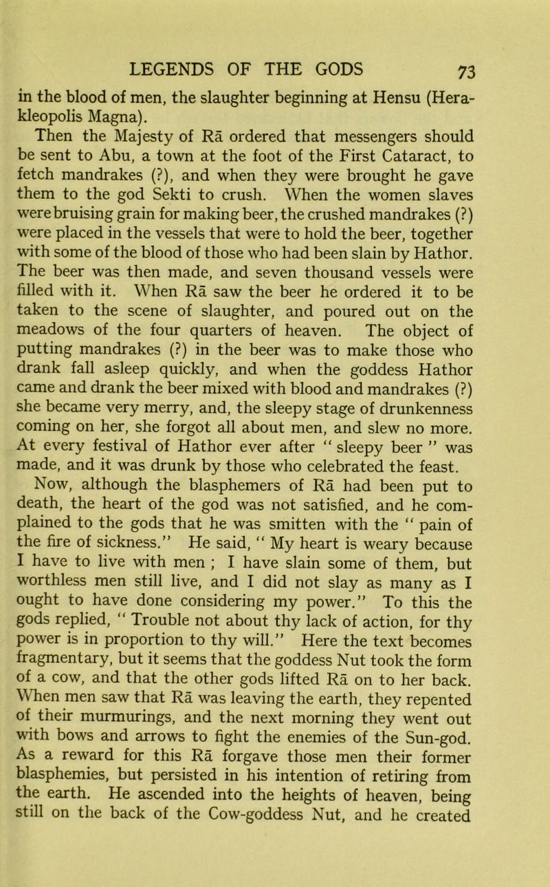 in the blood of men, the slaughter beginning at Hensu (Hera- kleopolis Magna). Then the Majesty of Ra ordered that messengers should be sent to Abu, a town at the foot of the First Cataract, to fetch mandrakes (?), and when they were brought he gave them to the god Sekti to crush. When the women slaves were bruising grain for making beer, the crushed mandrakes (?) were placed in the vessels that were to hold the beer, together with some of the blood of those who had been slain by Hathor. The beer was then made, and seven thousand vessels were filled with it. When Ra saw the beer he ordered it to be taken to the scene of slaughter, and poured out on the meadows of the four quarters of heaven. The object of putting mandrakes (?) in the beer was to make those who drank fall asleep quickly, and when the goddess Hathor came and drank the beer mixed with blood and mandrakes (?) she became very merry, and, the sleepy stage of drunkenness coming on her, she forgot all about men, and slew no more. At every festival of Hathor ever after “ sleepy beer ” was made, and it was drunk by those who celebrated the feast. Now, although the blasphemers of Ra had been put to death, the heart of the god was not satisfied, and he com- plained to the gods that he was smitten with the “ pain of the fire of sickness.” He said, “ My heart is weary because I have to live with men ; I have slain some of them, but worthless men still live, and I did not slay as many as I ought to have done considering my power.” To this the gods replied, “ Trouble not about thy lack of action, for thy power is in proportion to thy will.” Here the text becomes fragmentary, but it seems that the goddess Nut took the form of a cow, and that the other gods lifted Ra on to her back. When men saw that Ra was leaving the earth, they repented of their murmurings, and the next morning they went out with bows and arrows to fight the enemies of the Sun-god. As a reward for this Ra forgave those men their former blasphemies, but persisted in his intention of retiring from the earth. He ascended into the heights of heaven, being still on the back of the Cow-goddess Nut, and he created