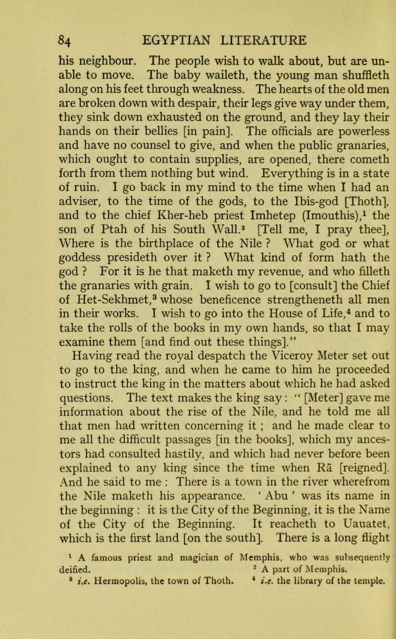 his neighbour. The people wish to walk about, but are un- able to move. The baby waileth, the young man shuffleth along on his feet through weakness. The hearts of the old men are broken down with despair, their legs give way under them, they sink down exhausted on the ground, and they lay their hands on their bellies [in pain]. The officials are powerless and have no counsel to give, and when the public granaries, which ought to contain supplies, are opened, there cometh forth from them nothing but wind. Everything is in a state of ruin. I go back in my mind to the time when I had an adviser, to the time of the gods, to the Ibis-god [Thoth], and to the chief Kher-heb priest Imhetep (Imouthis),1 the son of Ptah of his South Wall.2 [Tell me, I pray thee], Where is the birthplace of the Nile ? What god or what goddess presideth over it ? What kind of form hath the god ? For it is he that maketh my revenue, and who filleth the granaries with grain. I wish to go to [consult] the Chief of Het-Sekhmet,3 whose beneficence strengthened all men in their works. I wish to go into the House of Life,4 and to take the rolls of the books in my own hands, so that I may examine them [and find out these things].” Having read the royal despatch the Viceroy Meter set out to go to the king, and when he came to him he proceeded to instruct the king in the matters about which he had asked questions. The text makes the king say:  [Meter] gave me information about the rise of the Nile, and he told me all that men had written concerning it ; and he made clear to me all the difficult passages [in the books], which my ances- tors had consulted hastily, and which had never before been explained to any king since the time when Ra [reigned]. And he said to me : There is a town in the river wherefrom the Nile maketh his appearance. ‘ Abu ’ was its name in the beginning : it is the City of the Beginning, it is the Name of the City of the Beginning. It reacheth to Uauatet, which is the first land [on the south]. There is a long flight 1 A famous priest and magician of Memphis, who was subsequently deified. 2 A part of Memphis. 2 i.e. Hermopolis, the town of Thoth. 1 i.e. the library of the temple.