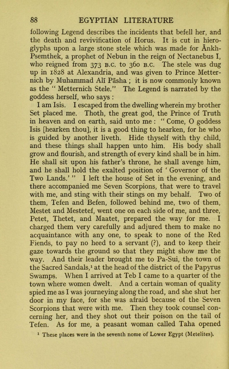following Legend describes the incidents that befell her, and the death and revivification of Horus. It is cut in hiero- glyphs upon a large stone stele which was made for Ankh- Psemthek, a prophet of Nebun in the reign of Nectanebus I, who reigned from 373 b.c. to 360 b.c. The stele was dug up in 1828 at Alexandria, and was given to Prince Metter- nich by Muhammad All Pasha ; it is now commonly known as the “ Metternich Stele.” The Legend is narrated by the goddess herself, who says : I am Isis. I escaped from the dwelling wherein my brother Set placed me. Thoth, the great god, the Prince of Truth in heaven and on earth, said unto me : “ Come, O goddess Isis [hearken thou], it is a good thing to hearken, for he who is guided by another liveth. Hide thyself with thy child, and these things shall happen unto him. His body shall grow and flourish, and strength of every kind shall be in him. He shall sit upon his father’s throne, he shall avenge him, and he shall hold the exalted position of ‘ Governor of the Two Lands.’ ” I left the house of Set in the evening, and there accompanied me Seven Scorpions, that were to travel with me, and sting with their stings on my behalf. Two of them, Tefen and Befen, followed behind me, two of them, Mestet and Mestetef, went one on each side of me, and three, Petet, Thetet, and Maatet, prepared the way for me. I charged them very carefully and adjured them to make no acquaintance with any one, to speak to none of the Red Fiends, to pay no heed to a servant (?), and to keep their gaze towards the ground so that they might show me the way. And their leader brought me to Pa-Sui, the town of the Sacred Sandals,1 at the head of the district of the Papyrus Swamps. When I arrived at Teb I came to a quarter of the town where women dwelt. And a certain woman of quality spied me as I was journeying along the road, and she shut her door in my face, for she was afraid because of the Seven Scorpions that were with me. Then they took counsel con- cerning her, and they shot out their poison on the tail of Tefen. As for me, a peasant woman called Taha opened 1 These places were in the seventh nome of Lower Egypt (Metelites).