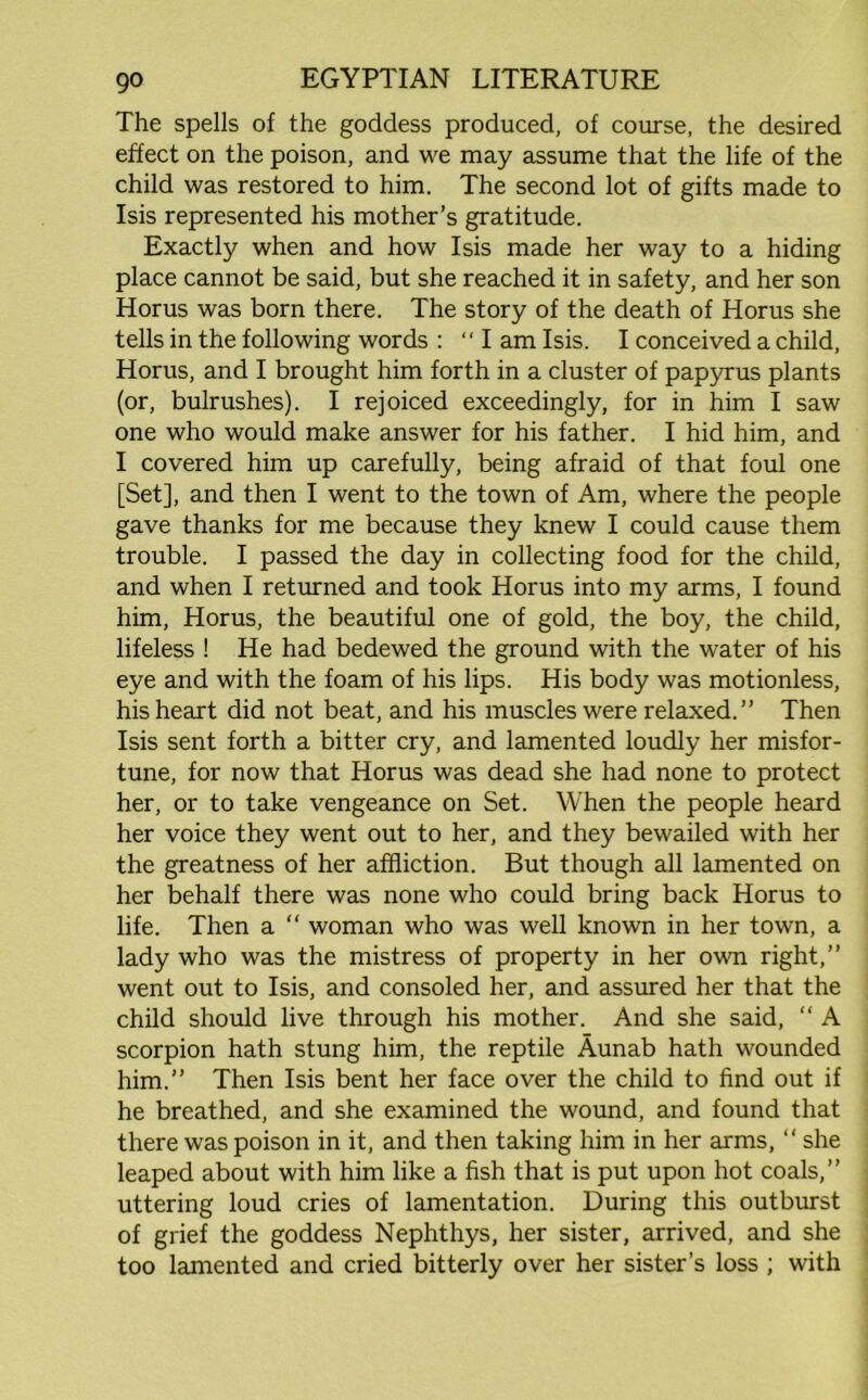 The spells of the goddess produced, of course, the desired effect on the poison, and we may assume that the life of the child was restored to him. The second lot of gifts made to Isis represented his mother’s gratitude. Exactly when and how Isis made her way to a hiding place cannot be said, but she reached it in safety, and her son Horus was born there. The story of the death of Horus she tells in the following words : “I am Isis. I conceived a child, Horus, and I brought him forth in a cluster of papyrus plants (or, bulrushes). I rejoiced exceedingly, for in him I saw one who would make answer for his father. I hid him, and I covered him up carefully, being afraid of that foul one [Set], and then I went to the town of Am, where the people gave thanks for me because they knew I could cause them trouble. I passed the day in collecting food for the child, and when I returned and took Horus into my arms, I found him, Horus, the beautiful one of gold, the boy, the child, lifeless ! He had bedewed the ground with the water of his eye and with the foam of his lips. His body was motionless, his heart did not beat, and his muscles were relaxed.” Then Isis sent forth a bitter cry, and lamented loudly her misfor- tune, for now that Horus was dead she had none to protect her, or to take vengeance on Set. When the people heard her voice they went out to her, and they bewailed with her the greatness of her affliction. But though all lamented on her behalf there was none who could bring back Horus to life. Then a “ woman who was well known in her town, a lady who was the mistress of property in her own right,” went out to Isis, and consoled her, and assured her that the child should live through his mother. And she said, “ A scorpion hath stung him, the reptile Aunab hath wounded him.” Then Isis bent her face over the child to find out if he breathed, and she examined the wound, and found that there was poison in it, and then taking him in her arms, “ she leaped about with him like a fish that is put upon hot coals,” uttering loud cries of lamentation. During this outburst of grief the goddess Nephthys, her sister, arrived, and she too lamented and cried bitterly over her sister’s loss ; with