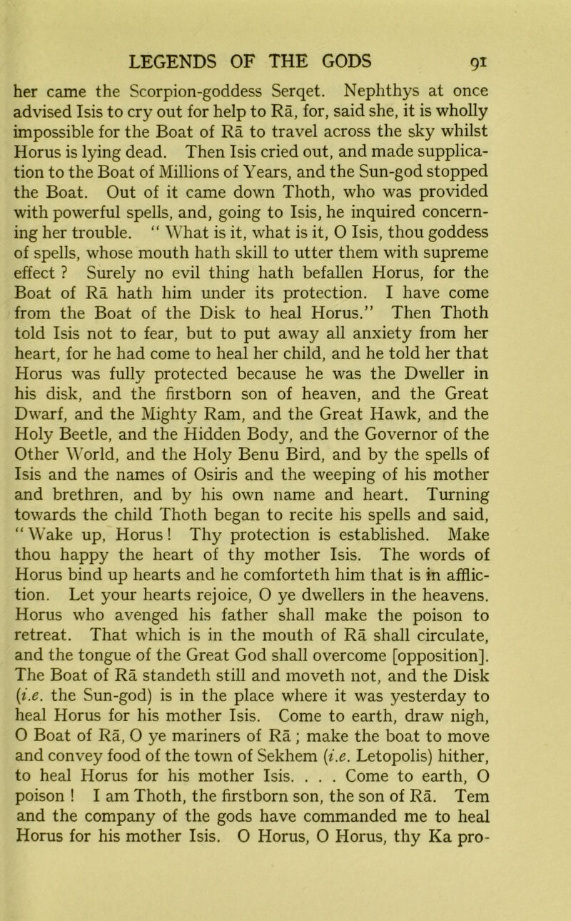 her came the Scorpion-goddess Serqet. Nephthys at once advised Isis to cry out for help to Ra, for, said she, it is wholly impossible for the Boat of Ra to travel across the sky whilst Horus is lying dead. Then Isis cried out, and made supplica- tion to the Boat of Millions of Years, and the Sun-god stopped the Boat. Out of it came down Thoth, who was provided with powerful spells, and, going to Isis, he inquired concern- ing her trouble. “ What is it, what is it, O Isis, thou goddess of spells, whose mouth hath skill to utter them with supreme effect ? Surely no evil thing hath befallen Horus, for the Boat of Ra hath him under its protection. I have come from the Boat of the Disk to heal Horus.” Then Thoth told Isis not to fear, but to put away all anxiety from her heart, for he had come to heal her child, and he told her that Horus was fully protected because he was the Dweller in his disk, and the firstborn son of heaven, and the Great Dwarf, and the Mighty Ram, and the Great Hawk, and the Holy Beetle, and the Hidden Body, and the Governor of the Other World, and the Holy Benu Bird, and by the spells of Isis and the names of Osiris and the weeping of his mother and brethren, and by his own name and heart. Turning towards the child Thoth began to recite his spells and said, “ Wake up, Horus ! Thy protection is established. Make thou happy the heart of thy mother Isis. The words of Horus bind up hearts and he comforteth him that is in afflic- tion. Let your hearts rejoice, O ye dwellers in the heavens. Horus who avenged his father shall make the poison to retreat. That which is in the mouth of Ra shall circulate, and the tongue of the Great God shall overcome [opposition]. The Boat of Ra standeth still and moveth not, and the Disk (i.e. the Sun-god) is in the place where it was yesterday to heal Horus for his mother Isis. Come to earth, draw nigh, 0 Boat of Ra, O ye mariners of Ra; make the boat to move and convey food of the town of Sekhem (i.e. Letopolis) hither, to heal Horus for his mother Isis. . . . Come to earth, 0 poison ! I am Thoth, the firstborn son, the son of Ra. Tern and the company of the gods have commanded me to heal Horus for his mother Isis, 0 Horus, 0 Horus, thy Ka pro-