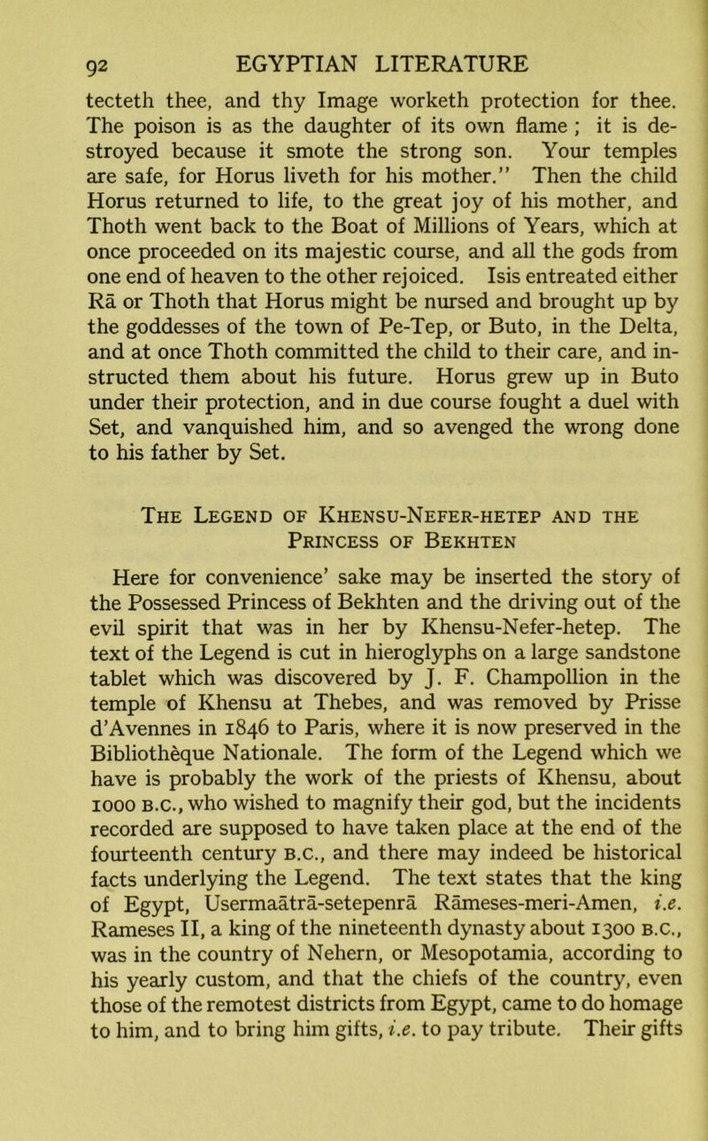 tecteth thee, and thy Image worketh protection for thee. The poison is as the daughter of its own flame ; it is de- stroyed because it smote the strong son. Your temples are safe, for Horus liveth for his mother.” Then the child Horus returned to life, to the great joy of his mother, and Thoth went back to the Boat of Millions of Years, which at once proceeded on its majestic course, and all the gods from one end of heaven to the other rejoiced. Isis entreated either Ra or Thoth that Horus might be nursed and brought up by the goddesses of the town of Pe-Tep, or Buto, in the Delta, and at once Thoth committed the child to their care, and in- structed them about his future. Horus grew up in Buto under their protection, and in due course fought a duel with Set, and vanquished him, and so avenged the wrong done to his father by Set. The Legend of Khensu-Nefer-hetep and the Princess of Bekhten Here for convenience’ sake may be inserted the story of the Possessed Princess of Bekhten and the driving out of the evil spirit that was in her by Khensu-Nefer-hetep. The text of the Legend is cut in hieroglyphs on a large sandstone tablet which was discovered by J. F. Champollion in the temple of Khensu at Thebes, and was removed by Prisse d’Avennes in 1846 to Paris, where it is now preserved in the Bibliotheque Nationale. The form of the Legend which we have is probably the work of the priests of Khensu, about 1000 B.C., who wished to magnify their god, but the incidents recorded are supposed to have taken place at the end of the fourteenth century B.C., and there may indeed be historical facts underlying the Legend. The text states that the king of Egypt, Usermaatra-setepenra Rameses-meri-Amen, i.e. Rameses II, a king of the nineteenth dynasty about 1300 B.C., was in the country of Nehern, or Mesopotamia, according to his yearly custom, and that the chiefs of the country, even those of the remotest districts from Egypt, came to do homage to him, and to bring him gifts, i.e. to pay tribute. Their gifts