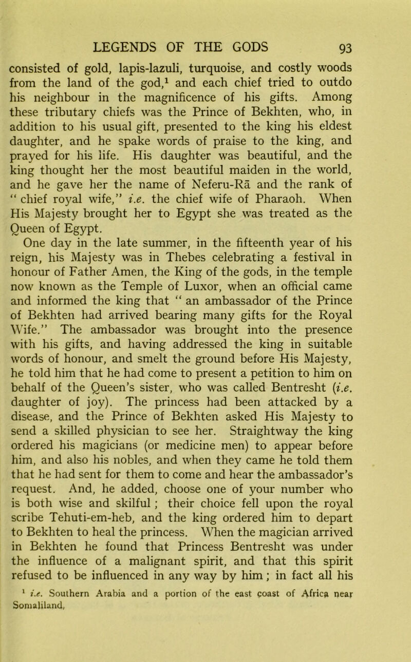 consisted of gold, lapis-lazuli, turquoise, and costly woods from the land of the god,1 and each chief tried to outdo his neighbour in the magnificence of his gifts. Among these tributary chiefs was the Prince of Bekhten, who, in addition to his usual gift, presented to the king his eldest daughter, and he spake words of praise to the king, and prayed for his life. His daughter was beautiful, and the king thought her the most beautiful maiden in the world, and he gave her the name of Neferu-Ra and the rank of “ chief royal wife,” i.e. the chief wife of Pharaoh. When His Majesty brought her to Egypt she was treated as the Queen of Egypt. One day in the late summer, in the fifteenth year of his reign, his Majesty was in Thebes celebrating a festival in honour of Father Amen, the King of the gods, in the temple now known as the Temple of Luxor, when an official came and informed the king that “ an ambassador of the Prince of Bekhten had arrived bearing many gifts for the Royal Wife.” The ambassador was brought into the presence with his gifts, and having addressed the king in suitable words of honour, and smelt the ground before His Majesty, he told him that he had come to present a petition to him on behalf of the Queen’s sister, who was called Bentresht {i.e. daughter of joy). The princess had been attacked by a disease, and the Prince of Bekhten asked His Majesty to send a skilled physician to see her. Straightway the king ordered his magicians (or medicine men) to appear before him, and also his nobles, and when they came he told them that he had sent for them to come and hear the ambassador’s request. And, he added, choose one of your number who is both wise and skilful; their choice fell upon the royal scribe Tehuti-em-heb, and the king ordered him to depart to Bekhten to heal the princess. When the magician arrived in Bekhten he found that Princess Bentresht was under the influence of a malignant spirit, and that this spirit refused to be influenced in any way by him; in fact all his 1 i.e. Southern Arabia and a portion of the east coast of Africa near Somaliland,