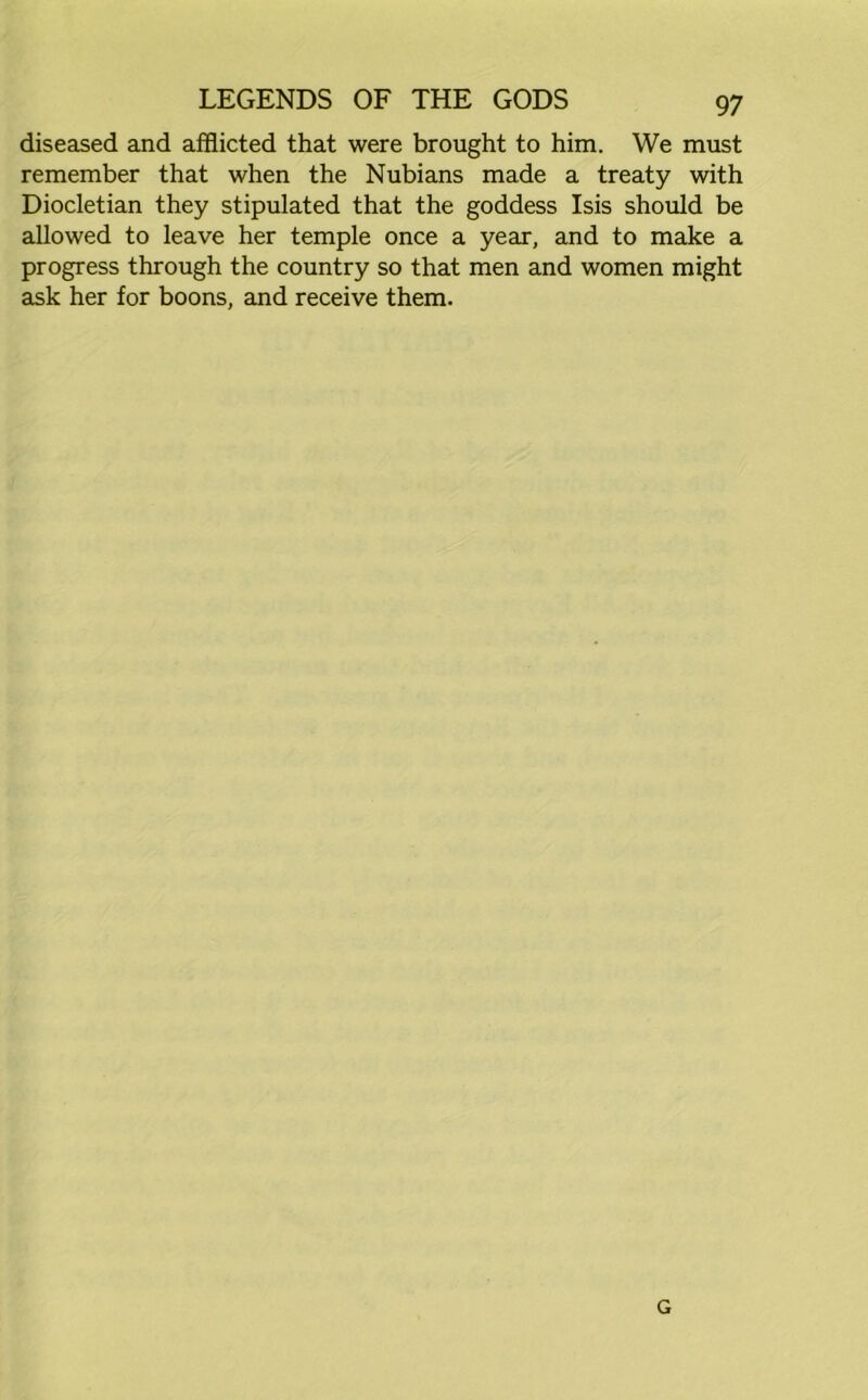 diseased and afflicted that were brought to him. We must remember that when the Nubians made a treaty with Diocletian they stipulated that the goddess Isis should be allowed to leave her temple once a year, and to make a progress through the country so that men and women might ask her for boons, and receive them. G