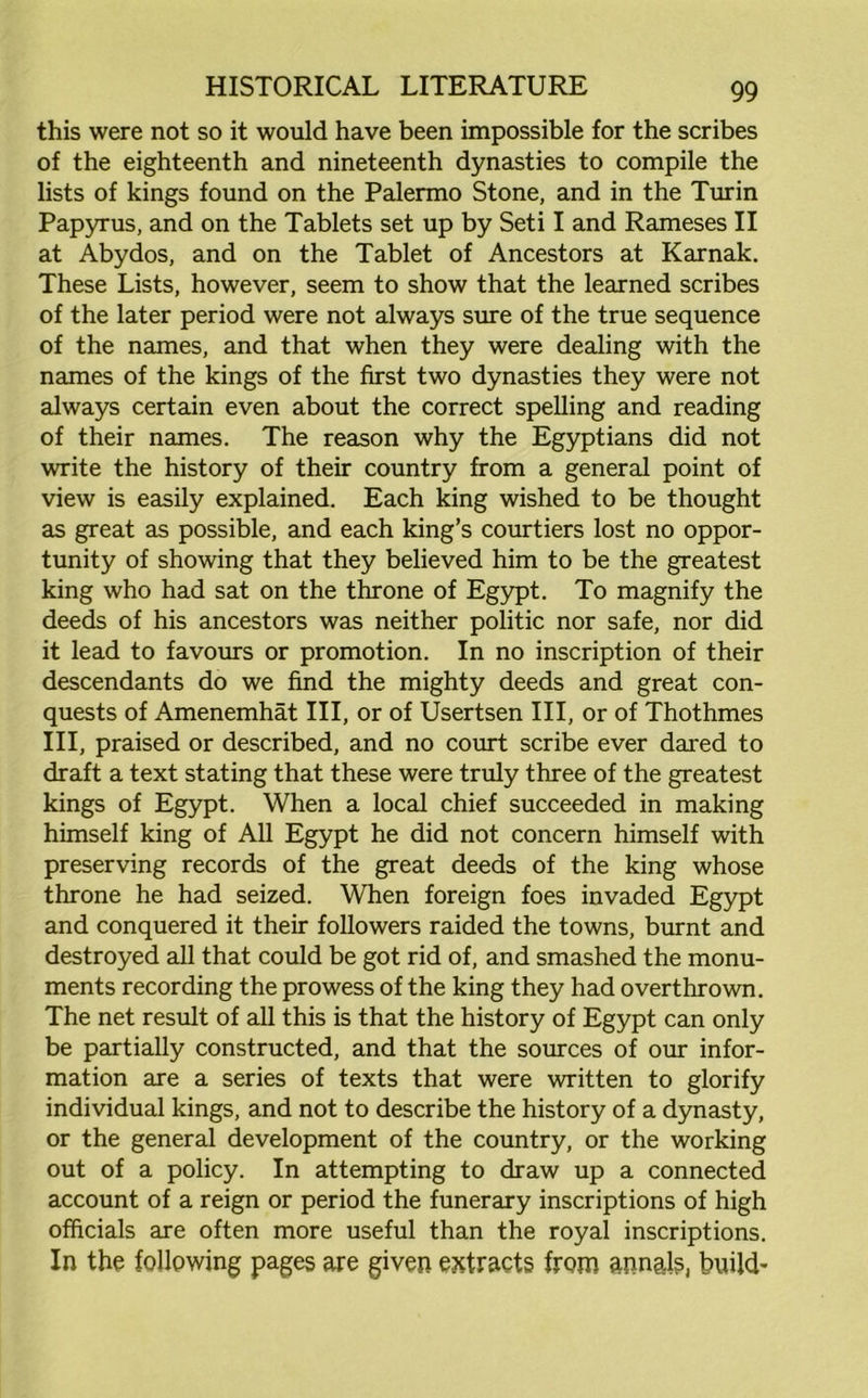 this were not so it would have been impossible for the scribes of the eighteenth and nineteenth dynasties to compile the lists of kings found on the Palermo Stone, and in the Turin Papyrus, and on the Tablets set up by Seti I and Rameses II at Abydos, and on the Tablet of Ancestors at Karnak. These Lists, however, seem to show that the learned scribes of the later period were not always sure of the true sequence of the names, and that when they were dealing with the names of the kings of the first two dynasties they were not always certain even about the correct spelling and reading of their names. The reason why the Egyptians did not write the history of their country from a general point of view is easily explained. Each king wished to be thought as great as possible, and each king’s courtiers lost no oppor- tunity of showing that they believed him to be the greatest king who had sat on the throne of Egypt. To magnify the deeds of his ancestors was neither politic nor safe, nor did it lead to favours or promotion. In no inscription of their descendants do we find the mighty deeds and great con- quests of Amenemhat III, or of Usertsen III, or of Thothmes III, praised or described, and no court scribe ever dared to draft a text stating that these were truly three of the greatest kings of Egypt. When a local chief succeeded in making himself king of All Egypt he did not concern himself with preserving records of the great deeds of the king whose throne he had seized. When foreign foes invaded Egypt and conquered it their followers raided the towns, burnt and destroyed all that could be got rid of, and smashed the monu- ments recording the prowess of the king they had overthrown. The net result of all this is that the history of Egypt can only be partially constructed, and that the sources of our infor- mation are a series of texts that were written to glorify individual kings, and not to describe the history of a dynasty, or the general development of the country, or the working out of a policy. In attempting to draw up a connected account of a reign or period the funerary inscriptions of high officials are often more useful than the royal inscriptions. In the following pages are given extracts from annals, build-