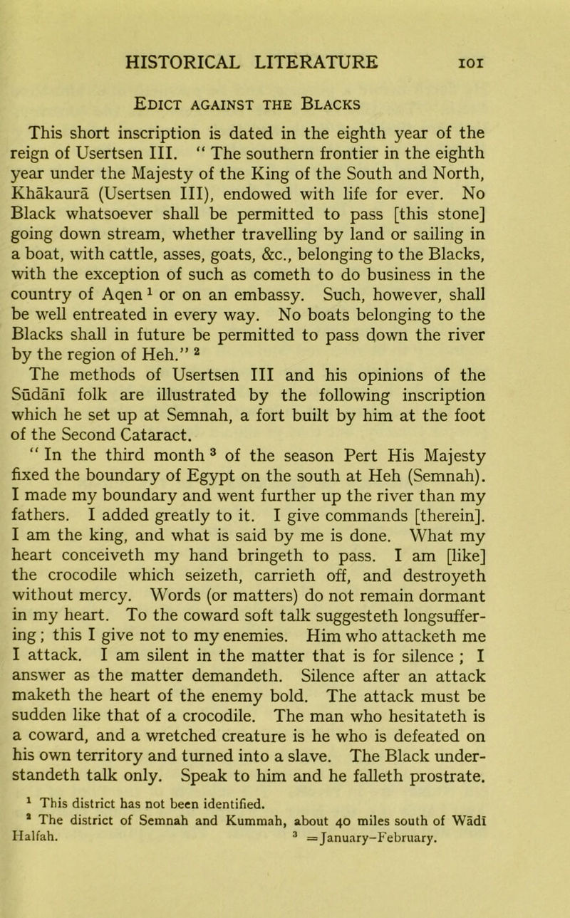 Edict against the Blacks This short inscription is dated in the eighth year of the reign of Usertsen III. “ The southern frontier in the eighth year under the Majesty of the King of the South and North, Khakaura (Usertsen III), endowed with life for ever. No Black whatsoever shall be permitted to pass [this stone] going down stream, whether travelling by land or sailing in a boat, with cattle, asses, goats, &c., belonging to the Blacks, with the exception of such as cometh to do business in the country of Aqen 1 or on an embassy. Such, however, shall be well entreated in every way. No boats belonging to the Blacks shall in future be permitted to pass down the river by the region of Heh.” 2 The methods of Usertsen III and his opinions of the Sudani folk are illustrated by the following inscription which he set up at Semnah, a fort built by him at the foot of the Second Cataract. “ In the third month 3 of the season Pert His Majesty fixed the boundary of Egypt on the south at Heh (Semnah). I made my boundary and went further up the river than my fathers. I added greatly to it. I give commands [therein], I am the king, and what is said by me is done. What my heart conceiveth my hand bringeth to pass. I am [like] the crocodile which seizeth, carrieth off, and destroyeth without mercy. Words (or matters) do not remain dormant in my heart. To the coward soft talk suggesteth longsuffer- ing; this I give not to my enemies. Him who attacketh me I attack. I am silent in the matter that is for silence ; I answer as the matter demandeth. Silence after an attack maketh the heart of the enemy bold. The attack must be sudden like that of a crocodile. The man who hesitateth is a coward, and a wretched creature is he who is defeated on his own territory and turned into a slave. The Black under- standeth talk only. Speak to him and he falleth prostrate. 1 This district has not been identified. * The district of Semnah and Kummah, about 40 miles south of Wadi Halfah. 3 = January-February.