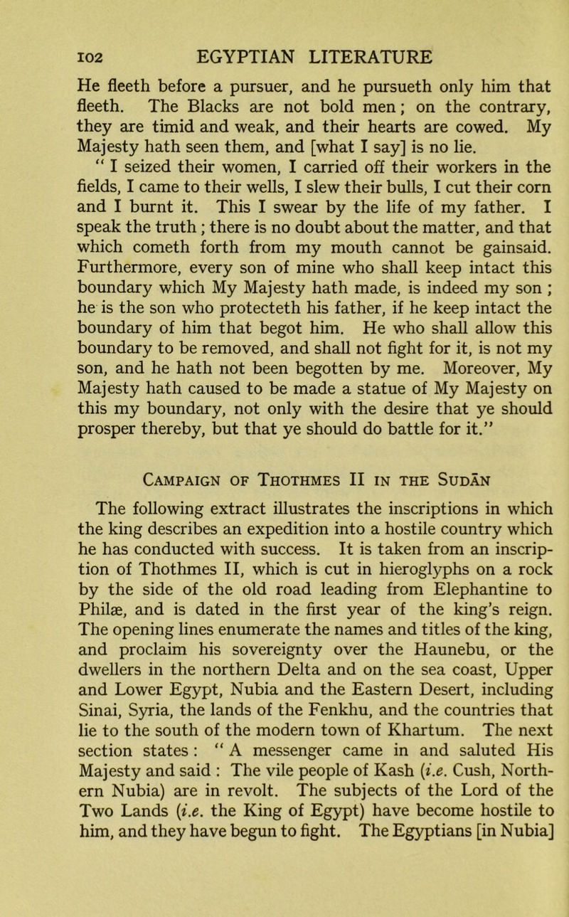 He fleeth before a pursuer, and he pursueth only him that fleeth. The Blacks are not bold men; on the contrary, they are timid and weak, and their hearts are cowed. My Majesty hath seen them, and [what I say] is no lie. “ I seized their women, I carried off their workers in the fields, I came to their wells, I slew their bulls, I cut their corn and I burnt it. This I swear by the life of my father. I speak the truth ; there is no doubt about the matter, and that which cometh forth from my mouth cannot be gainsaid. Furthermore, every son of mine who shall keep intact this boundary which My Majesty hath made, is indeed my son ; he is the son who protecteth his father, if he keep intact the boundary of him that begot him. He who shall allow this boundary to be removed, and shall not fight for it, is not my son, and he hath not been begotten by me. Moreover, My Majesty hath caused to be made a statue of My Majesty on this my boundary, not only with the desire that ye should prosper thereby, but that ye should do battle for it.” Campaign of Thothmes II in the Sudan The following extract illustrates the inscriptions in which the king describes an expedition into a hostile country which he has conducted with success. It is taken from an inscrip- tion of Thothmes II, which is cut in hieroglyphs on a rock by the side of the old road leading from Elephantine to Philae, and is dated in the first year of the king’s reign. The opening lines enumerate the names and titles of the king, and proclaim his sovereignty over the Haunebu, or the dwellers in the northern Delta and on the sea coast, Upper and Lower Egypt, Nubia and the Eastern Desert, including Sinai, Syria, the lands of the Fenkhu, and the countries that lie to the south of the modern town of Khartum. The next section states : “A messenger came in and saluted His Majesty and said : The vile people of Kash (i.e. Cush, North- ern Nubia) are in revolt. The subjects of the Lord of the Two Lands (i.e. the King of Egypt) have become hostile to him, and they have begun to fight. The Egyptians [in Nubia]