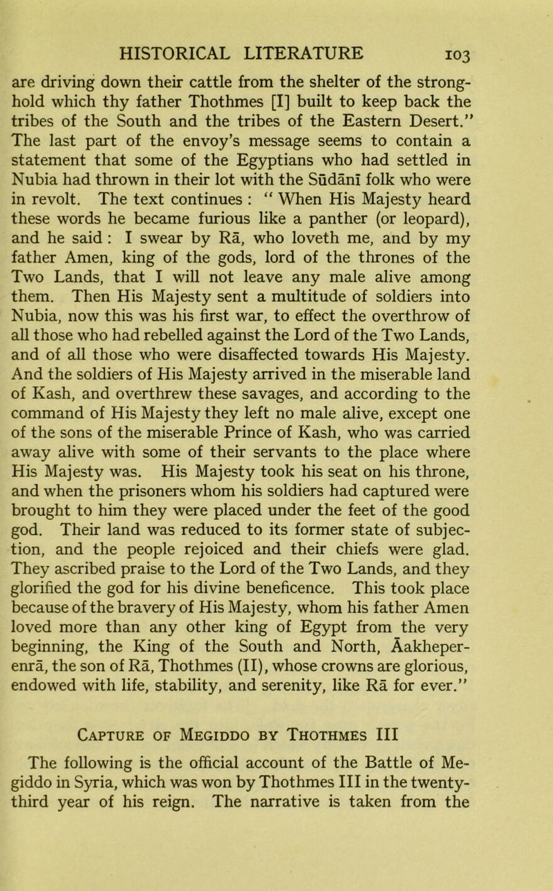 are driving down their cattle from the shelter of the strong- hold which thy father Thothmes [I] built to keep back the tribes of the South and the tribes of the Eastern Desert. The last part of the envoy’s message seems to contain a statement that some of the Egyptians who had settled in Nubia had thrown in their lot with the Sudani folk who were in revolt. The text continues : “ When His Majesty heard these words he became furious like a panther (or leopard), and he said : I swear by Ra, who loveth me, and by my father Amen, king of the gods, lord of the thrones of the Two Lands, that I will not leave any male alive among them. Then His Majesty sent a multitude of soldiers into Nubia, now this was his first war, to effect the overthrow of all those who had rebelled against the Lord of the Two Lands, and of all those who were disaffected towards His Majesty. And the soldiers of His Majesty arrived in the miserable land of Kash, and overthrew these savages, and according to the command of His Majesty they left no male alive, except one of the sons of the miserable Prince of Kash, who was carried away alive with some of their servants to the place where His Majesty was. His Majesty took his seat on his throne, and when the prisoners whom his soldiers had captured were brought to him they were placed under the feet of the good god. Their land was reduced to its former state of subjec- tion, and the people rejoiced and their chiefs were glad. They ascribed praise to the Lord of the Two Lands, and they glorified the god for his divine beneficence. This took place because of the bravery of His Majesty, whom his father Amen loved more than any other king of Egypt from the very beginning, the King of the South and North, Aakheper- enra, the son of Ra, Thothmes (II), whose crowns are glorious, endowed with life, stability, and serenity, like Ra for ever. Capture of Megiddo by Thothmes III The following is the official account of the Battle of Me- giddo in Syria, which was won by Thothmes III in the twenty- third year of his reign. The narrative is taken from the