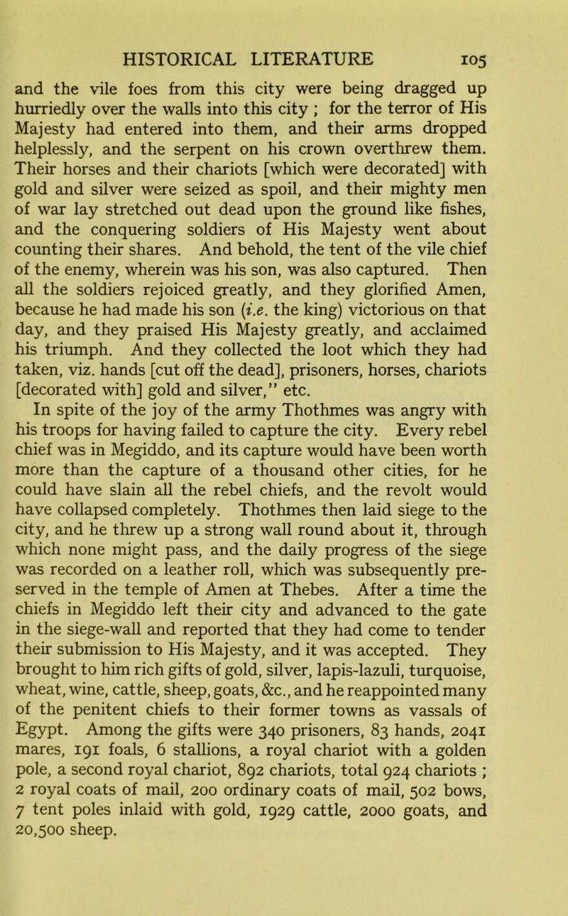 and the vile foes from this city were being dragged up hurriedly over the walls into this city ; for the terror of His Majesty had entered into them, and their arms dropped helplessly, and the serpent on his crown overthrew them. Their horses and their chariots [which were decorated] with gold and silver were seized as spoil, and their mighty men of war lay stretched out dead upon the ground like fishes, and the conquering soldiers of His Majesty went about counting their shares. And behold, the tent of the vile chief of the enemy, wherein was his son, was also captured. Then all the soldiers rejoiced greatly, and they glorified Amen, because he had made his son (t.e. the king) victorious on that day, and they praised His Majesty greatly, and acclaimed his triumph. And they collected the loot which they had taken, viz. hands [cut off the dead], prisoners, horses, chariots [decorated with] gold and silver,” etc. In spite of the joy of the army Thothmes was angry with his troops for having failed to capture the city. Every rebel chief was in Megiddo, and its capture would have been worth more than the capture of a thousand other cities, for he could have slain all the rebel chiefs, and the revolt would have collapsed completely. Thothmes then laid siege to the city, and he threw up a strong wall round about it, through which none might pass, and the daily progress of the siege was recorded on a leather roll, which was subsequently pre- served in the temple of Amen at Thebes. After a time the chiefs in Megiddo left their city and advanced to the gate in the siege-wall and reported that they had come to tender their submission to His Majesty, and it was accepted. They brought to him rich gifts of gold, silver, lapis-lazuli, turquoise, wheat, wine, cattle, sheep, goats, &c., and he reappointed many of the penitent chiefs to their former towns as vassals of Egypt. Among the gifts were 340 prisoners, 83 hands, 2041 mares, 191 foals, 6 stallions, a royal chariot with a golden pole, a second royal chariot, 892 chariots, total 924 chariots ; 2 royal coats of mail, 200 ordinary coats of mail, 502 bows, 7 tent poles inlaid with gold, 1929 cattle, 2000 goats, and 20,500 sheep.