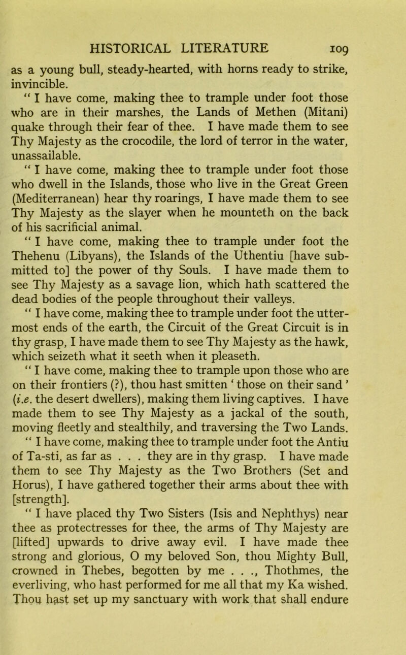 as a young bull, steady-hearted, with horns ready to strike, invincible. “ I have come, making thee to trample under foot those who are in their marshes, the Lands of Methen (Mitani) quake through their fear of thee. I have made them to see Thy Majesty as the crocodile, the lord of terror in the water, unassailable. “ I have come, making thee to trample under foot those who dwell in the Islands, those who live in the Great Green (Mediterranean) hear thy roarings, I have made them to see Thy Majesty as the slayer when he mounteth on the back of his sacrificial animal. “ I have come, making thee to trample under foot the Thehenu (Libyans), the Islands of the Uthentiu [have sub- mitted to] the power of thy Souls. I have made them to see Thy Majesty as a savage lion, which hath scattered the dead bodies of the people throughout their valleys. “ I have come, making thee to trample under foot the utter- most ends of the earth, the Circuit of the Great Circuit is in thy grasp, I have made them to see Thy Majesty as the hawk, which seizeth what it seeth when it pleaseth. “ I have come, making thee to trample upon those who are on their frontiers (?), thou hast smitten ‘ those on their sand ’ (i.e. the desert dwellers), making them living captives. I have made them to see Thy Majesty as a jackal of the south, moving fleetly and stealthily, and traversing the Two Lands. “ I have come, making thee to trample under foot the Antiu of Ta-sti, as far as . . . they are in thy grasp. I have made them to see Thy Majesty as the Two Brothers (Set and Horus), I have gathered together their arms about thee with [strength], “ I have placed thy Two Sisters (Isis and Nephthys) near thee as protectresses for thee, the arms of Thy Majesty are [lifted] upwards to drive away evil. I have made thee strong and glorious, O my beloved Son, thou Mighty Bull, crowned in Thebes, begotten by me . . ., Thothmes, the everliving, who hast performed for me all that my Ka wished. Thou hast set up my sanctuary with work that shall endure