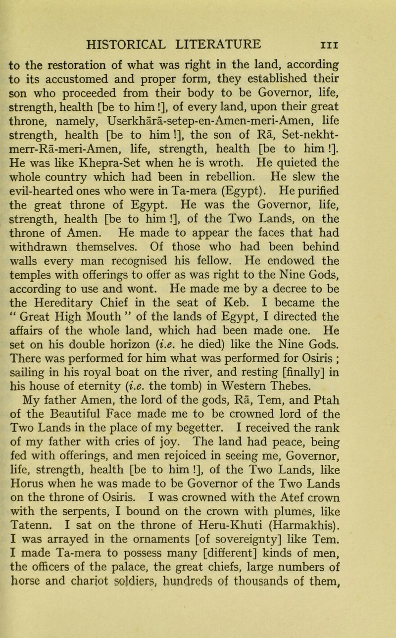 to the restoration of what was right in the land, according to its accustomed and proper form, they established their son who proceeded from their body to be Governor, life, strength, health [be to him!], of every land, upon their great throne, namely, Userkhara-setep-en-Amen-meri-Amen, life strength, health [be to him !], the son of Ra, Set-nekht- merr-Ra-meri-Amen, life, strength, health [be to him!]. He was like Khepra-Set when he is wroth. He quieted the whole country which had been in rebellion. He slew the evil-hearted ones who were in Ta-mera (Egypt). He purified the great throne of Egypt. He was the Governor, life, strength, health [be to him !], of the Two Lands, on the throne of Amen. He made to appear the faces that had withdrawn themselves. Of those who had been behind walls every man recognised his fellow. He endowed the temples with offerings to offer as was right to the Nine Gods, according to use and wont. He made me by a decree to be the Hereditary Chief in the seat of Keb. I became the “ Great High Mouth ” of the lands of Egypt, I directed the affairs of the whole land, which had been made one. He set on his double horizon (i.e. he died) like the Nine Gods. There was performed for him what was performed for Osiris ; sailing in his royal boat on the river, and resting [finally] in his house of eternity (i.e. the tomb) in Western Thebes. My father Amen, the lord of the gods, Ra, Tern, and Ptah of the Beautiful Face made me to be crowned lord of the Two Lands in the place of my begetter. I received the rank of my father with cries of joy. The land had peace, being fed with offerings, and men rejoiced in seeing me. Governor, life, strength, health [be to him !], of the Two Lands, like Horus when he was made to be Governor of the Two Lands on the throne of Osiris. I was crowned with the Atef crown with the serpents, I bound on the crown with plumes, like Tatenn. I sat on the throne of Heru-Khuti (Harmakhis). I was arrayed in the ornaments [of sovereignty] like Tern. I made Ta-mera to possess many [different] kinds of men, the officers of the palace, the great chiefs, large numbers of horse and chariot soldiers, hundreds of thousands of them,