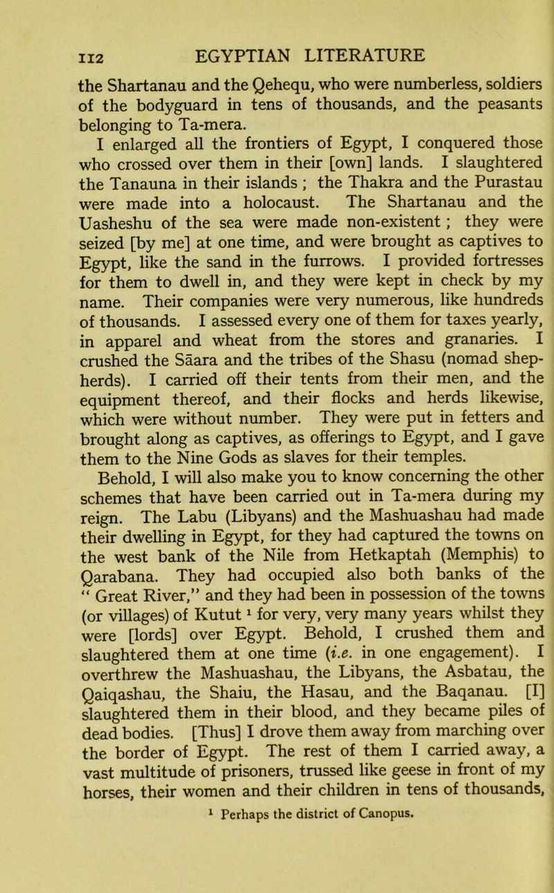 the Shartanau and the Qehequ, who were numberless, soldiers of the bodyguard in tens of thousands, and the peasants belonging to Ta-mera. I enlarged all the frontiers of Egypt, I conquered those who crossed over them in their [own] lands. I slaughtered the Tanauna in their islands ; the Thakra and the Purastau were made into a holocaust. The Shartanau and the Uasheshu of the sea were made non-existent; they were seized [by me] at one time, and were brought as captives to Egypt, like the sand in the furrows. I provided fortresses for them to dwell in, and they were kept in check by my name. Their companies were very numerous, like hundreds of thousands. I assessed every one of them for taxes yearly, in apparel and wheat from the stores and granaries. I crushed the Saara and the tribes of the Shasu (nomad shep- herds). I carried off their tents from their men, and the equipment thereof, and their flocks and herds likewise, which were without number. They were put in fetters and brought along as captives, as offerings to Egypt, and I gave them to the Nine Gods as slaves for their temples. Behold, I will also make you to know concerning the other schemes that have been carried out in Ta-mera during my reign. The Labu (Libyans) and the Mashuashau had made their dwelling in Egypt, for they had captured the towns on the west bank of the Nile from Hetkaptah (Memphis) to Qarabana. They had occupied also both banks of the “ Great River,” and they had been in possession of the towns (or villages) of Kutut1 for very, very many years whilst they were [lords] over Egypt. Behold, I crushed them and slaughtered them at one time (i.e. in one engagement). I overthrew the Mashuashau, the Libyans, the Asbatau, the Qaiqashau, the Shaiu, the Hasau, and the Baqanau. [I] slaughtered them in their blood, and they became piles of dead bodies. [Thus] I drove them away from marching over the border of Egypt. The rest of them I carried away, a vast multitude of prisoners, trussed like geese in front of my horses, their women and their children in tens of thousands, 1 Perhaps the district of Canopus.