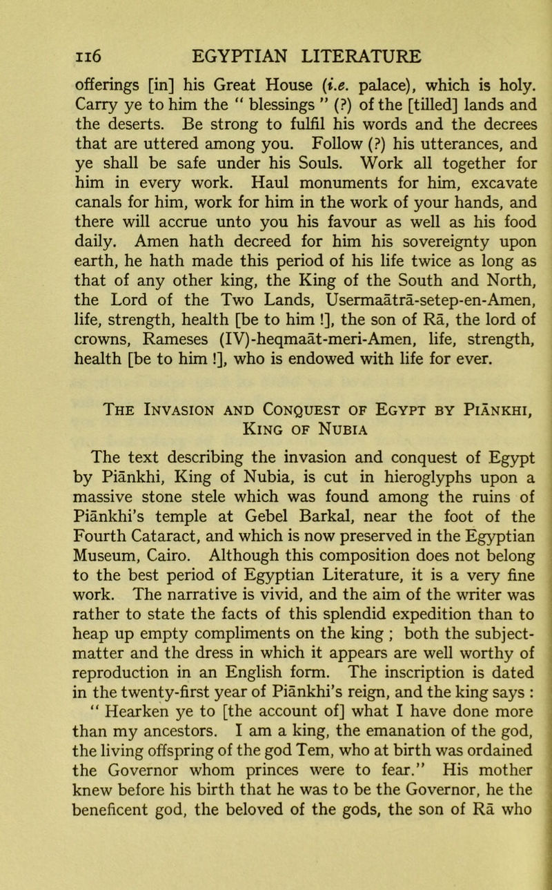 offerings [in] his Great House (i.e. palace), which is holy. Carry ye to him the “ blessings ” (?) of the [tilled] lands and the deserts. Be strong to fulfil his words and the decrees that are uttered among you. Follow (?) his utterances, and ye shall be safe under his Souls. Work all together for him in every work. Haul monuments for him, excavate canals for him, work for him in the work of your hands, and there will accrue unto you his favour as well as his food daily. Amen hath decreed for him his sovereignty upon earth, he hath made this period of his life twice as long as that of any other king, the King of the South and North, the Lord of the Two Lands, Usermaatra-setep-en-Amen, life, strength, health [be to him !], the son of Ra, the lord of crowns, Rameses (IV)-heqmaat-meri-Amen, life, strength, health [be to him !], who is endowed with life for ever. The Invasion and Conquest of Egypt by Piankhi, King of Nubia The text describing the invasion and conquest of Egypt by Piankhi, King of Nubia, is cut in hieroglyphs upon a massive stone stele which was found among the ruins of Piankhi’s temple at Gebel Barkal, near the foot of the Fourth Cataract, and which is now preserved in the Egyptian Museum, Cairo. Although this composition does not belong to the best period of Egyptian Literature, it is a very fine work. The narrative is vivid, and the aim of the writer was rather to state the facts of this splendid expedition than to heap up empty compliments on the king ; both the subject- matter and the dress in which it appears are well worthy of reproduction in an English form. The inscription is dated in the twenty-first year of Piankhi’s reign, and the king says : “ Hearken ye to [the account of] what I have done more than my ancestors. I am a king, the emanation of the god, the living offspring of the god Tern, who at birth was ordained the Governor whom princes were to fear.” His mother knew before his birth that he was to be the Governor, he the beneficent god, the beloved of the gods, the son of Ra who