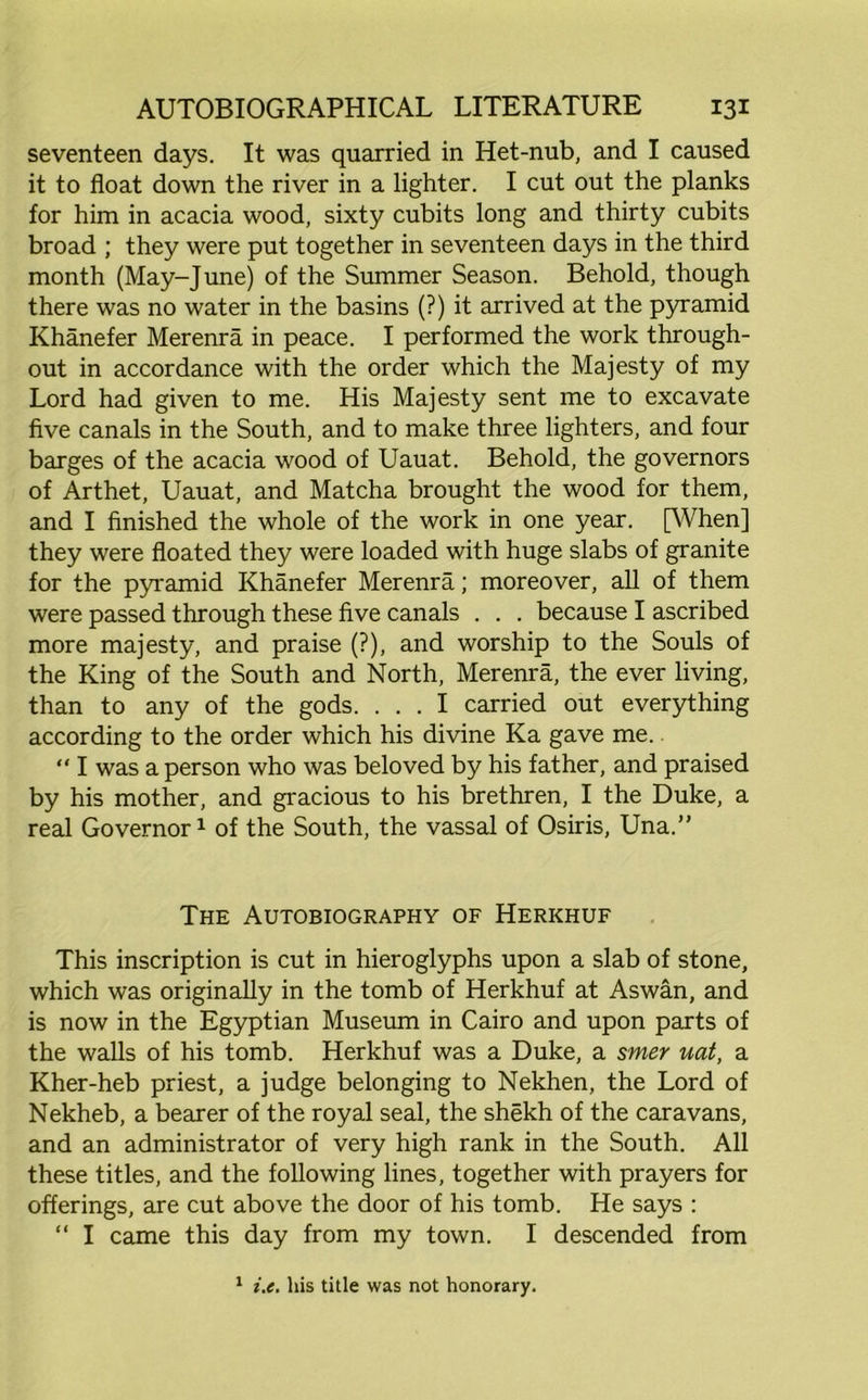 seventeen days. It was quarried in Het-nub, and I caused it to float down the river in a lighter. I cut out the planks for him in acacia wood, sixty cubits long and thirty cubits broad ; they were put together in seventeen days in the third month (May-June) of the Summer Season. Behold, though there was no water in the basins (?) it arrived at the pyramid Khanefer Merenra in peace. I performed the work through- out in accordance with the order which the Majesty of my Lord had given to me. His Majesty sent me to excavate five canals in the South, and to make three lighters, and four barges of the acacia wood of Uauat. Behold, the governors of Arthet, Uauat, and Matcha brought the wood for them, and I finished the whole of the work in one year. [When] they were floated they were loaded with huge slabs of granite for the pyramid Khanefer Merenra; moreover, all of them were passed through these five canals . . . because I ascribed more majesty, and praise (?), and worship to the Souls of the King of the South and North, Merenra, the ever living, than to any of the gods. ... I carried out everything according to the order which his divine Ka gave me.. “ I was a person who was beloved by his father, and praised by his mother, and gracious to his brethren, I the Duke, a real Governor1 of the South, the vassal of Osiris, Una.” The Autobiography of Herkhuf This inscription is cut in hieroglyphs upon a slab of stone, which was originally in the tomb of Herkhuf at Aswan, and is now in the Egyptian Museum in Cairo and upon parts of the walls of his tomb. Herkhuf was a Duke, a smer uat, a Kher-heb priest, a judge belonging to Nekhen, the Lord of Nekheb, a bearer of the royal seal, the shekh of the caravans, and an administrator of very high rank in the South. All these titles, and the following lines, together with prayers for offerings, are cut above the door of his tomb. He says : “ I came this day from my town. I descended from 1 i.e. his title was not honorary.