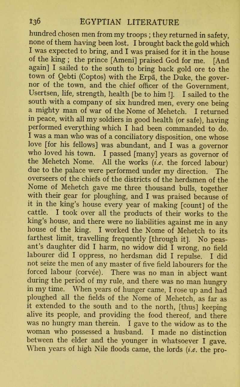 hundred chosen men from my troops ; they returned in safety, none of them having been lost. I brought back the gold which I was expected to bring, and I was praised for it in the house of the king ; the prince [Ameni] praised God for me. [And again] I sailed to the south to bring back gold ore to the town of Qebti (Coptos) with the Erpa, the Duke, the gover- nor of the town, and the chief officer of the Government, Usertsen, life, strength, health [be to him !]. I sailed to the south with a company of six hundred men, every one being a mighty man of war of the Nome of Mehetch. I returned in peace, with all my soldiers in good health (or safe), having performed everything which I had been commanded to do. I was a man who was of a conciliatory disposition, one whose love [for his fellows] was abundant, and I was a governor who loved his town. I passed [many] years as governor of the Mehetch Nome. All the works (i.e. the forced labour) due to the palace were performed under my direction. The overseers of the chiefs of the districts of the herdsmen of the Nome of Mehetch gave me three thousand bulls, together with their gear for ploughing, and I was praised because of it in the king’s house every year of making [count] of the cattle. I took over all the products of their works to the king’s house, and there were no liabilities against me in any house of the king. I worked the Nome of Mehetch to its farthest limit, travelling frequently [through it]. No peas- ant’s daughter did I harm, no widow did I wrong, no field labourer did I oppress, no herdsman did I repulse. I did not seize the men of any master of five field labourers for the forced labour (corvee). There was no man in abject want during the period of my rule, and there was no man hungry in my time. When years of hunger came, I rose up and had ploughed all the fields of the Nome of Mehetch, as far as it extended to the south and to the north, [thus] keeping alive its people, and providing the food thereof, and there was no hungry man therein. I gave to the widow as to the woman who possessed a husband. I made no distinction between the elder and the younger in whatsoever I gave. When years of high Nile floods came, the lords {i.e. the pro-