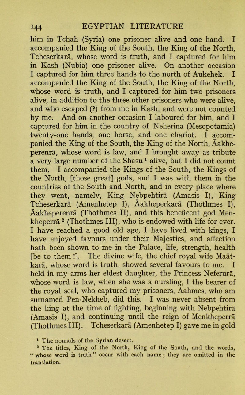 him in Tchah (Syria) one prisoner alive and one hand. I accompanied the King of the South, the King of the North, Tcheserkara, whose word is truth, and I captured for him in Kash (Nubia) one prisoner alive. On another occasion I captured for him three hands to the north of Aukehek. I accompanied the King of the South, the King of the North, whose word is truth, and I captured for him two prisoners alive, in addition to the three other prisoners who were alive, and who escaped (?) from me in Kash, and were not counted by me. And on another occasion I laboured for him, and I captured for him in the country of Neherina (Mesopotamia) twenty-one hands, one horse, and one chariot. I accom- panied the King of the South, the King of the North, Aakhe- perenra, whose word is law, and I brought away as tribute a very large number of the Shasu1 alive, but I did not count them. I accompanied the Kings of the South, the Kings of the North, [those great] gods, and I was with them in the countries of the South and North, and in every place where they went, namely, King Nebpehtira (Amasis I), King Tcheserkara (Amenhetep I), Aakheperkara (Thothmes I), Aakheperenra (Thothmes II), and this beneficent god Men- kheperra 2 (Thothmes III), who is endowed with life for ever. I have reached a good old age, I have lived with kings, I have enjoyed favours under their Majesties, and affection hath been shown to me in the Palace, life, strength, health [be to them !]. The divine wife, the chief royal wife Maat- kara, whose word is truth, showed several favours to me. I held in my arms her eldest daughter, the Princess Neferura, whose word is law, when she was a nursling, I the bearer of the royal seal, who captured my prisoners, Aahmes, who am surnamed Pen-Nekheb, did this. I was never absent from the king at the time of fighting, beginning with Nebpehtira (Amasis I), and continuing until the reign of Menkheperra (Thothmes III). Tcheserkara (Amenhetep I) gave me in gold 1 The nomads of the Syrian desert. 2 The titles, King of the North, King of the South, and the words, “whose word is truth” occur with each name; they are omitted in the translation.