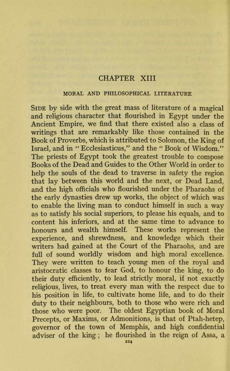 CHAPTER XIII MORAL AND PHILOSOPHICAL LITERATURE Side by side with the great mass of literature of a magical and religious character that flourished in Egypt under the Ancient Empire, we find that there existed also a class of writings that are remarkably like those contained in the Book of Proverbs, which is attributed to Solomon, the King of Israel, and in “ Ecclesiasticus,” and the “ Book of Wisdom.” The priests of Egypt took the greatest trouble to compose Books of the Dead and Guides to the Other World in order to help the souls of the dead to traverse in safety the region that lay between this world and the next, or Dead Land, and the high officials who flourished under the Pharaohs of the early dynasties drew up works, the object of which was to enable the living man to conduct himself in such a way as to satisfy his social superiors, to please his equals, and to content his inferiors, and at the same time to advance to honours and wealth himself. These works represent the experience, and shrewdness, and knowledge which their writers had gained at the Court of the Pharaohs, and are full of sound worldly wisdom and high moral excellence. They were written to teach young men of the royal and aristocratic classes to fear God, to honour the king, to do their duty efficiently, to lead strictly moral, if not exactly religious, lives, to treat every man with the respect due to his position in life, to cultivate home life, and to do their duty to their neighbours, both to those who were rich and those who were poor. The oldest Egyptian book of Moral Precepts, or Maxims, or Admonitions, is that of Ptah-hetep, governor of the town of Memphis, and high confidential adviser of the king ; he flourished in the reign of Assa, a