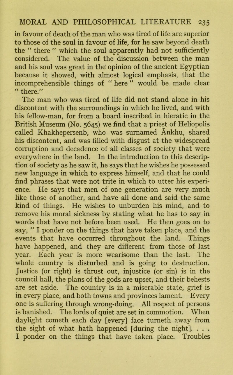 in favour of death of the man who was tired of life are superior to those of the soul in favour of life, for he saw beyond death the  there ” which the soul apparently had not sufficiently considered. The value of the discussion between the man and his soul was great in the opinion of the ancient Egyptian because it showed, with almost logical emphasis, that the incomprehensible things of “ here ” would be made clear “ there.” The man who was tired of life did not stand alone in his discontent with the surroundings in which he lived, and with his fellow-man, for from a board inscribed in hieratic in the British Museum (No. 5645) we find that a priest of Heliopolis called Khakhepersenb, who was surnamed Ankhu, shared his discontent, and was filled with disgust at the widespread corruption and decadence of all classes of society that were everywhere in the land. In the introduction to this descrip- tion of society as he saw it, he says that he wishes he possessed new language in which to express himself, and that he could find phrases that were not trite in which to utter his experi- ence. He says that men of one generation are very much like those of another, and have all done and said the same kind of things. He wishes to unburden his mind, and to remove his moral sickness by stating what he has to say in words that have not before been used. He then goes on to say, “ I ponder on the things that have taken place, and the events that have occurred throughout the land. Things have happened, and they are different from those of last year. Each year is more wearisome than the last. The whole country is disturbed and is going to destruction. Justice (or right) is thrust out, injustice (or sin) is in the council hall, the plans of the gods are upset, and their behests are set aside. The country is in a miserable state, grief is in every place, and both towns and provinces lament. Every one is suffering through wrong-doing. All respect of persons is banished. The lords of quiet are set in commotion. When daylight cometh each day [every] face turneth away from the sight of what hath happened [during the night]. . . . I ponder on the things that have taken place. Troubles