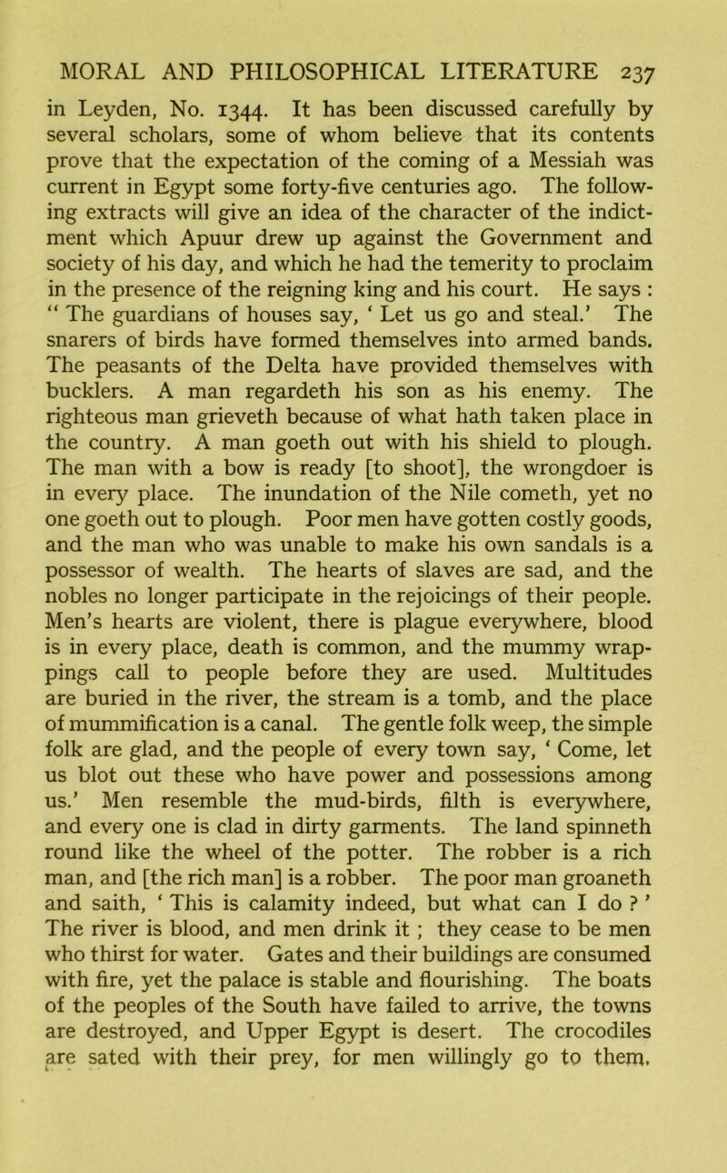 in Leyden, No. 1344. It has been discussed carefully by several scholars, some of whom believe that its contents prove that the expectation of the coming of a Messiah was current in Egypt some forty-five centuries ago. The follow- ing extracts will give an idea of the character of the indict- ment which Apuur drew up against the Government and society of his day, and which he had the temerity to proclaim in the presence of the reigning king and his court. He says : “ The guardians of houses say, ‘ Let us go and steal.’ The snarers of birds have formed themselves into armed bands. The peasants of the Delta have provided themselves with bucklers. A man regardeth his son as his enemy. The righteous man grieveth because of what hath taken place in the country. A man goeth out with his shield to plough. The man with a bow is ready [to shoot], the wrongdoer is in every place. The inundation of the Nile cometh, yet no one goeth out to plough. Poor men have gotten costly goods, and the man who was unable to make his own sandals is a possessor of wealth. The hearts of slaves are sad, and the nobles no longer participate in the rejoicings of their people. Men’s hearts are violent, there is plague everywhere, blood is in every place, death is common, and the mummy wrap- pings call to people before they are used. Multitudes are buried in the river, the stream is a tomb, and the place of mummification is a canal. The gentle folk weep, the simple folk are glad, and the people of every town say, ‘ Come, let us blot out these who have power and possessions among us.’ Men resemble the mud-birds, filth is everywhere, and every one is clad in dirty garments. The land spinneth round like the wheel of the potter. The robber is a rich man, and [the rich man] is a robber. The poor man groaneth and saith, ‘ This is calamity indeed, but what can I do ? ’ The river is blood, and men drink it; they cease to be men who thirst for water. Gates and their buildings are consumed with fire, yet the palace is stable and flourishing. The boats of the peoples of the South have failed to arrive, the towns are destroyed, and Upper Egypt is desert. The crocodiles are sated with their prey, for men willingly go to them.