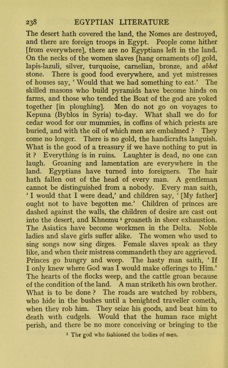 The desert hath covered the land, the Nomes are destroyed, and there are foreign troops in Egypt. People come hither [from everywhere], there are no Egyptians left in the land. On the necks of the women slaves [hang ornaments of] gold, lapis-lazuli, silver, turquoise, camelian, bronze, and abhet stone. There is good food everywhere, and yet mistresses of houses say, ‘ Would that we had something to eat.’ The skilled masons who build pyramids have become hinds on farms, and those who tended the Boat of the god are yoked together [in ploughing]. Men do not go on voyages to Kepuna (Byblos in Syria) to-day. What shall we do for cedar wood for our mummies, in coffins of which priests are buried, and with the oil of which men are embalmed ? They come no longer. There is no gold, the handicrafts languish. What is the good of a treasury if we have nothing to put in it ? Everything is in ruins. Laughter is dead, no one can laugh. Groaning and lamentation are everywhere in the land. Egyptians have turned into foreigners. The hair hath fallen out of the head of every man. A gentleman cannot be distinguished from a nobody. Every man saith, ‘ I would that I were dead,’ and children say, ‘ [My father] ought not to have begotten me.’ Children of princes are dashed against the walls, the children of desire are cast out into the desert, and Khnemu 1 groaneth in sheer exhaustion. The Asiatics have become workmen in the Delta. Noble ladies and slave girls suffer alike. The women who used to sing songs now sing dirges. Female slaves speak as they like, and when their mistress commandeth they are aggrieved. Princes go hungry and weep. The hasty man saith, ‘ If I only knew where God was I would make offerings to Him.’ The hearts of the flocks weep, and the cattle groan because of the condition of the land. A man striketh his own brother. What is to be done ? The roads are watched by robbers, who hide in the bushes until a benighted traveller cometh, when they rob him. They seize his goods, and beat him to death with cudgels. Would that the human race might perish, and there be no more conceiving or bringing to the 1 The god who fashioned the bodies of men,