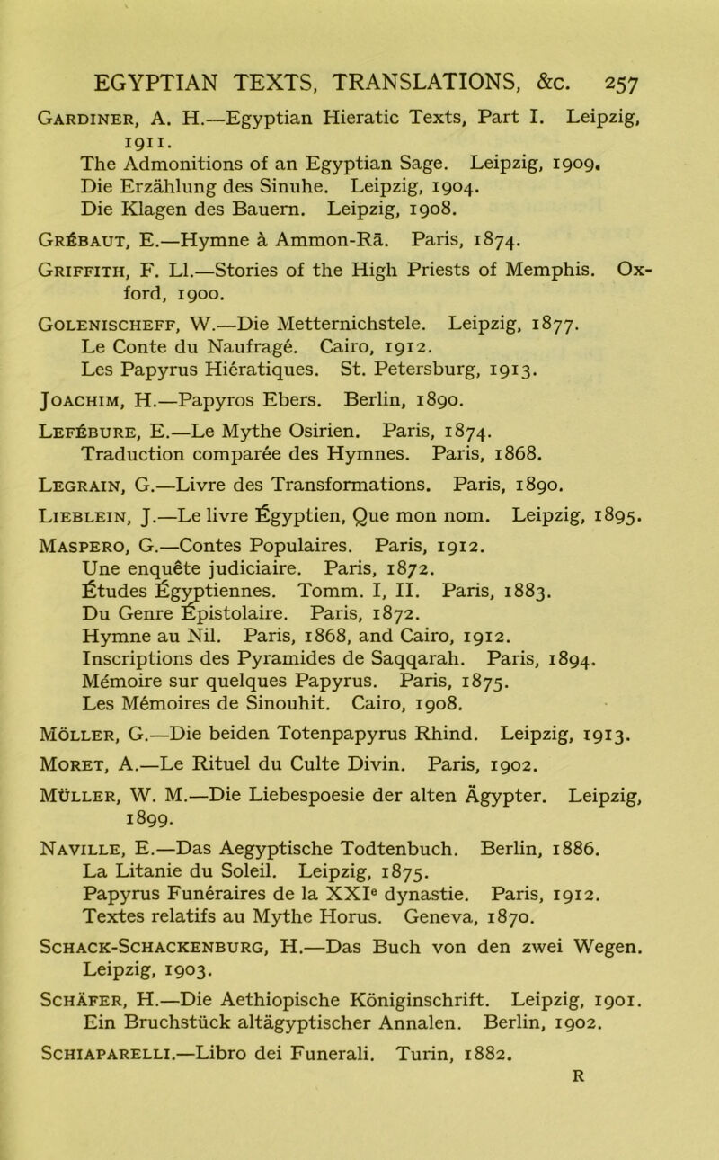 Gardiner, A. H.—Egyptian Hieratic Texts, Part I. Leipzig, 1911. The Admonitions of an Egyptian Sage. Leipzig, 1909. Die Erzahlung des Sinuhe. Leipzig, 1904. Die Klagen des Bauern. Leipzig, 1908. GrIjbaut, E.—Hymne a Ammon-Ra. Paris, 1874. Griffith, F. LI.—Stories of the High Priests of Memphis. Ox' ford, 1900. Golenischeff, W.—Die Metternichstele. Leipzig, 1877. Le Conte du Naufrage. Cairo, 1912. Les Papyrus Hieratiques. St. Petersburg, 1913. Joachim, H.—Papyros Ebers. Berlin, 1890. Lef^bure, E.—Le Mythe Osirien. Paris, 1874. Traduction comparee des Hymnes. Paris, 1868. Legrain, G.—Livre des Transformations. Paris, 1890. Lieblein, J.—Le livre figyptien, Que mon nom. Leipzig, 1895. Maspero, G.—Contes Populaires. Paris, 1912. Une enquete judiciaire. Paris, 1872. Etudes ligyptiennes. Tomm. I, II. Paris, 1883. Du Genre Epistolaire. Paris, 1872. Hymne au Nil. Paris, 1868, and Cairo, 1912. Inscriptions des Pyramides de Saqqarah. Paris, 1894. Memoire sur quelques Papyrus. Paris, 1875. Les Memoires de Sinouhit. Cairo, 1908. Moller, G.—Die beiden Totenpapyrus Rhind. Leipzig, 1913. Moret, A.—Le Rituel du Culte Divin. Paris, 1902. Muller, W. M.—Die Liebespoesie der alten Agypter. Leipzig, 1899. Naville, E.—Das Aegyptische Todtenbuch. Berlin, 1886. La Litanie du Soleil. Leipzig, 1875. Papyrus Funeraires de la XXIe dynastie. Paris, 1912. Textes relatifs au Mythe Horus. Geneva, 1870. Schack-Schackenburg, H.—Das Buch von den zwei Wegen. Leipzig, 1903. Schafer, H.—Die Aethiopische Koniginschrift. Leipzig, 1901. Ein Bruchstiick altagyptischer Annalen. Berlin, 1902. Schiaparelli.—Libro dei Funerali. Turin, 1882. R