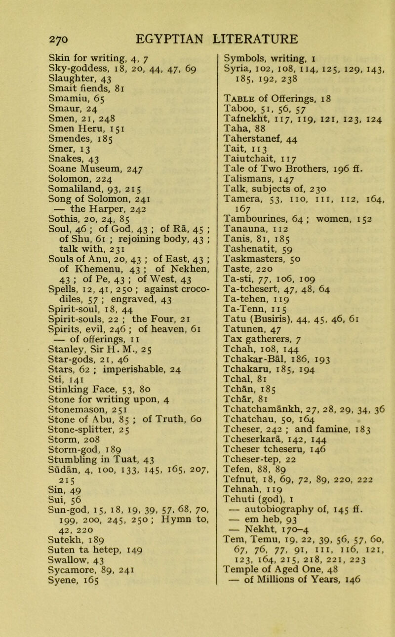 Skin for writing, 4, 7 Sky-goddess, 18, 20, 44, 47, 69 Slaughter, 43 Smait fiends, 81 Smamiu, 65 Smaur, 24 Smen, 21, 248 Smen Heru, 151 Smendes, 185 Smer, 13 Snakes, 43 Soane Museum, 247 Solomon, 224 Somaliland, 93, 215 Song of Solomon, 241 — the Harper, 242 Sothis, 20, 24, 85 Soul, 46 ; of God, 43 ; of Ra, 45 ; of Shu, 61 ; rejoining body, 43 ; talk with, 231 Souls of Anu, 20, 43 ; of East, 43 ; of Khemenu, 43 ; of Nekhen, 43 ; of Pe, 43 ; of West, 43 Spells, 12, 41, 250 ; against croco- diles, 57 ; engraved, 43 Spirit-soul, 18, 44 Spirit-souls, 22 ; the Four, 21 Spirits, evil, 246 ; of heaven, 61 — of offerings, 11 Stanley, Sir H. M., 25 Star-gods, 21, 46 Stars, 62 ; imperishable, 24 Sti, 141 Stinking Face, 53, 80 Stone for writing upon, 4 Stonemason, 251 Stone of Abu, 85 ; of Truth, 60 Stone-splitter, 25 Storm, 208 Storm-god, 189 Stumbling in Tuat, 43 Sudan, 4, 100, 133, 145, 165, 207, 215 Sin, 49 Sui, 56 Sun-god, 15, 18, 19, 39, 57, 68, 70, 199, 200, 245, 250; Hymn to, 42, 220 Sutekh,189 Suten ta hetep, 149 Swallow, 43 Sycamore, 89, 241 Syene, 165 Symbols, writing, 1 Syria, 102, 108, 114, 125, 129, 143, 185, 192, 238 Table of Offerings, 18 Taboo, 51, 56, 57 Tafnekht, 117, 119, 121, 123, 124 Taha, 88 Taherstanef, 44 Tait, 113 Taiutchait, 117 Tale of Two Brothers, 196 ff. Talismans, 147 Talk, subjects of, 230 Tamera, 53, no, in, 112, 164, 167 Tambourines, 64; women, 152 Tanauna, 112 Tanis, 81, 185 Tashenatit, 59 Taskmasters, 50 Taste, 220 Ta-sti, 77, 106, 109 Ta-tchesert, 47, 48, 64 Ta-tehen, 119 Ta-Tenn, 115 Tatu (Busiris), 44, 45, 46, 61 Tatunen, 47 Tax gatherers, 7 Tchah, 108, 144 Tchakar-Bal, 186, 193 Tchakaru, 185, 194 Tchal, 81 Tchan, 185 TchSr, 81 Tchatchamankh, 27, 28, 29, 34, 36 Tchatchau, 50, 164 Tcheser, 242 ; and famine, 183 Tcheserkara, 142, 144 Tcheser tcheseru, 146 Tcheser-tep, 22 Tefen, 88, 89 Tefnut, 18, 69, 72, 89, 220, 222 Tehnah, 119 Tehuti (god), 1 — autobiography of, 145 ff. — em heb, 93 — Nekht, 170-4 Tern, Temu, 19, 22, 39, 56, 57, 60, 67, 76, 77, 91. in, 116, 121, 123, 164, 215, 218, 221, 223 Temple of Aged One, 48 — of Millions of Years, 146