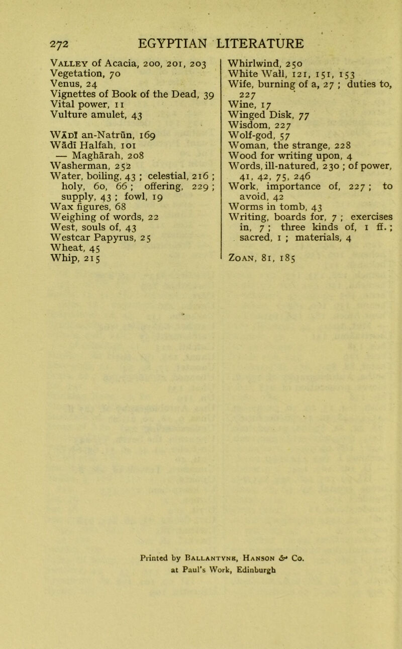 Valley of Acacia, 200, 201, 203 Vegetation, 70 Venus, 24 Vignettes of Book of the Dead, 39 Vital power, 11 Vulture amulet, 43 Wad! an-Natrun, 169 Wadi Halfah, 101 — Magharah, 208 Washerman, 252 Water, boiling, 43 ; celestial, 216 ; holy, 60, 66; offering, 229; supply, 43 ; fowl, 19 Wax figures, 68 Weighing of words, 22 West, souls of, 43 Westcar Papyrus, 25 Wheat, 45 Whip, 215 Whirlwind, 250 White Wall, 121, 151, 153 Wife, burning of a, 27 ; duties to, 227 Wine, 17 Winged Disk, 77 Wisdom, 227 Wolf-god, 57 Woman, the strange, 228 Wood for writing upon, 4 Words, ill-natured, 230 ; of power, 41, 42, 75, 246 Work, importance of, 227 ; to avoid, 42 Worms in tomb, 43 Writing, boards for, 7 ; exercises in, 7 ; three kinds of, 1 £f.; sacred, 1 ; materials, 4 ZoAN, 8l, 185 Printed by Ballantynb, Hanson Co. at Paul’s Work, Edinburgh