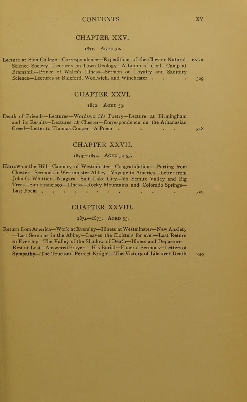 CHAPTER XXV. 1871. Aged 52. Lecture at Sion College—Correspondence—Expeditions of the Chester Natural page Science Society—Lectures on Town Geology—A Lump of Coal—Camp at Bramshill—Prince of Wales’s Illness—Sermon on Loyalty and Sanitary Science—Lectures at Bideford, Woolwich, and Winchester . . . 309 CHAPTER XXVI. 1872. Aged 53. Death of Friends—Lectures—Wordsworth’s Poetry—Lecture at Birmingham and its Results—Lectures at Chester—Correspondence on the Athanasian Creed—Letter to Thomas Cooper—A Poem . . . 318 CHAPTER XXVII. 1873—1874. Aged 54-55. Harrow-on-the-Hill—Canonry of Westminster—Congratulations—Parting from Chester—Sermons in Westminster Abbey—Voyage to America—Letter from John G. Whittier—Niagara—Salt Lake City—Yo Semite Valley and Big Trees—San Francisco—Illness—Rocky Mountains and Colorado Springs— Last Poem CHAPTER XXVIII. 1874—1875. Aged 55. Return from America—Work atEversley—Illness at Westminster—New Anxiety —Last Sermons in the Abbey—Leaves the Cloisters for ever—Last Return to Eversley—The Valley of the Shadow of Death—Illness and Departure— Rest at Last—Answered Prayers—His Burial—Funeral Sermons—Letters of Sympathy—The True and Perfect Knight—The Victory of Life over Death 340