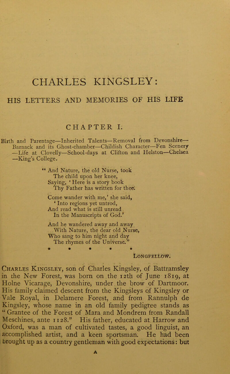 CHARLES KINGSLEY: HIS LETTERS AND MEMORIES OF HIS LIFE CHAPTER I. Birth and Parentage—Inherited Talents—Removal from Devonshire— Barnack and its Ghost-chamber—Childish Character—Fen Scenery —Life at Clovelly—School-days at Clifton and Helston—Chelsea —King’s College. “ And Nature, the old Nurse, took The child upon her knee, Saying, ‘ Here is a story book Thy Father has written for thee. Come wander with me,’ she said, ‘ Into regions yet untrod, And read what is still unread In the Manuscripts of God.’ And he wandered away and away With Nature, the dear old Nurse, Who sang to him night and day The rhymes of the Universe.” ***** Longfellow. Charles Kingsley, son of Charles Kingsley, of Battramsley in the New Forest, was born on the 12th of June 1819, at Holne Vicarage, Devonshire, under the brow of Dartmoor. His family claimed descent from the Kingsleys of Kingsley or Vale Royal, in Delamere Forest, and from Rannulph de Kingsley, whose name in an old family pedigree stands as “ Grantee of the Forest of Mara and Mondrem from Randall Meschines, ante 1128.” His father, educated at Harrow and Oxford, was a man of cultivated tastes, a good linguist, an accomplished artist, and a keen sportsman. He had been brought up as a country gentleman with good expectations: but A