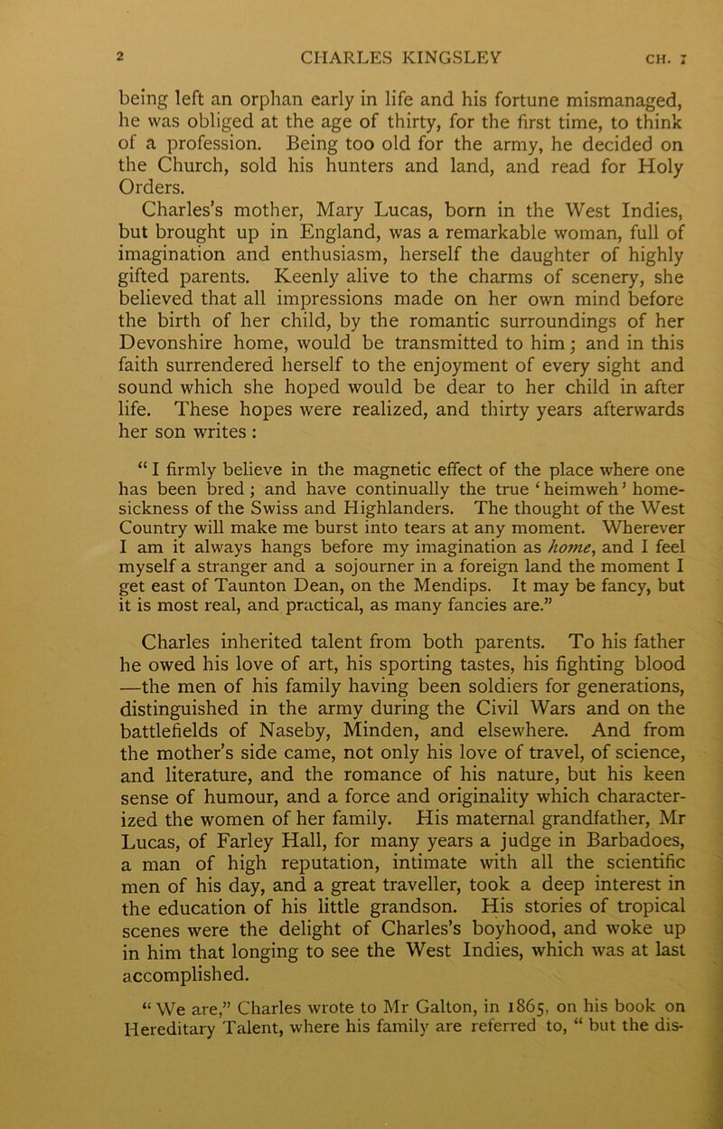 being left an orphan early in life and his fortune mismanaged, he was obliged at the age of thirty, for the first time, to think of a profession. Being too old for the army, he decided on the Church, sold his hunters and land, and read for Holy Orders. Charles’s mother, Mary Lucas, born in the West Indies, but brought up in England, was a remarkable woman, full of imagination and enthusiasm, herself the daughter of highly gifted parents. Keenly alive to the charms of scenery, she believed that all impressions made on her own mind before the birth of her child, by the romantic surroundings of her Devonshire home, would be transmitted to him; and in this faith surrendered herself to the enjoyment of every sight and sound which she hoped would be dear to her child in after life. These hopes were realized, and thirty years afterwards her son writes: “ I firmly believe in the magnetic effect of the place where one has been bred ; and have continually the true ‘ heimweh1 home- sickness of the Swiss and Highlanders. The thought of the West Country will make me burst into tears at any moment. Wherever I am it always hangs before my imagination as home, and I feel myself a stranger and a sojourner in a foreign land the moment I get east of Taunton Dean, on the Mendips. It may be fancy, but it is most real, and practical, as many fancies are.” Charles inherited talent from both parents. To his father he owed his love of art, his sporting tastes, his fighting blood —the men of his family having been soldiers for generations, distinguished in the army during the Civil Wars and on the battlefields of Naseby, Minden, and elsewhere. And from the mother’s side came, not only his love of travel, of science, and literature, and the romance of his nature, but his keen sense of humour, and a force and originality which character- ized the women of her family. His maternal grandfather, Mr Lucas, of Farley Hall, for many years a judge in Barbadoes, a man of high reputation, intimate with all the scientific men of his day, and a great traveller, took a deep interest in the education of his little grandson. His stories of tropical scenes were the delight of Charles’s boyhood, and woke up in him that longing to see the West Indies, which was at last accomplished. “We are,” Charles wrote to Mr Galton, in 1865, on his book on Hereditary Talent, where his family are referred to, “ but the dis-