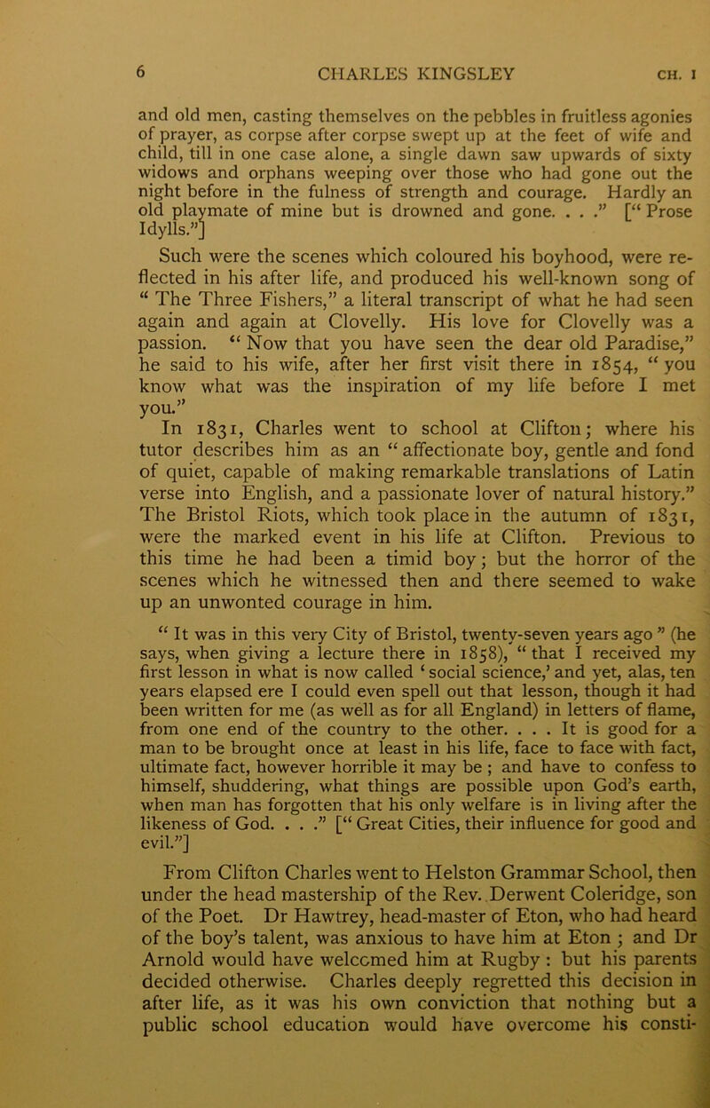 and old men, casting themselves on the pebbles in fruitless agonies of prayer, as corpse after corpse swept up at the feet of wife and child, till in one case alone, a single dawn saw upwards of sixty widows and orphans weeping over those who had gone out the night before in the fulness of strength and courage. Hardly an old playmate of mine but is drowned and gone. . . [“ Prose Idylls.”] Such were the scenes which coloured his boyhood, were re- flected in his after life, and produced his well-known song of “ The Three Fishers,” a literal transcript of what he had seen again and again at Clovelly. His love for Clovelly was a passion. “Now that you have seen the dear old Paradise,” he said to his wife, after her first visit there in 1854, “ you know what was the inspiration of my life before I met you.” In 1831, Charles went to school at Clifton; where his tutor describes him as an “ affectionate boy, gentle and fond of quiet, capable of making remarkable translations of Latin verse into English, and a passionate lover of natural history.” The Bristol Riots, which took place in the autumn of 1831, were the marked event in his life at Clifton. Previous to this time he had been a timid boy; but the horror of the scenes which he witnessed then and there seemed to wake up an unwonted courage in him. “ It was in this veiy City of Bristol, twenty-seven years ago ” (he says, when giving a lecture there in 1858), “that I received my first lesson in what is now called ‘ social science,’ and yet, alas, ten years elapsed ere I could even spell out that lesson, though it had been written for me (as well as for all England) in letters of flame, from one end of the country to the other. . . . It is good for a man to be brought once at least in his life, face to face with fact, ultimate fact, however horrible it may be ; and have to confess to himself, shuddering, what things are possible upon God’s earth, when man has forgotten that his only welfare is in living after the likeness of God. . . .” [“ Great Cities, their influence for good and evil.”] From Clifton Charles went to Helston Grammar School, then under the head mastership of the Rev. Derwent Coleridge, son of the Poet. Dr Hawtrey, head-master of Eton, who had heard of the boy’s talent, was anxious to have him at Eton ; and Dr Arnold would have welcomed him at Rugby : but his parents decided otherwise. Charles deeply regretted this decision in after life, as it was his own conviction that nothing but a public school education would have overcome his consti-
