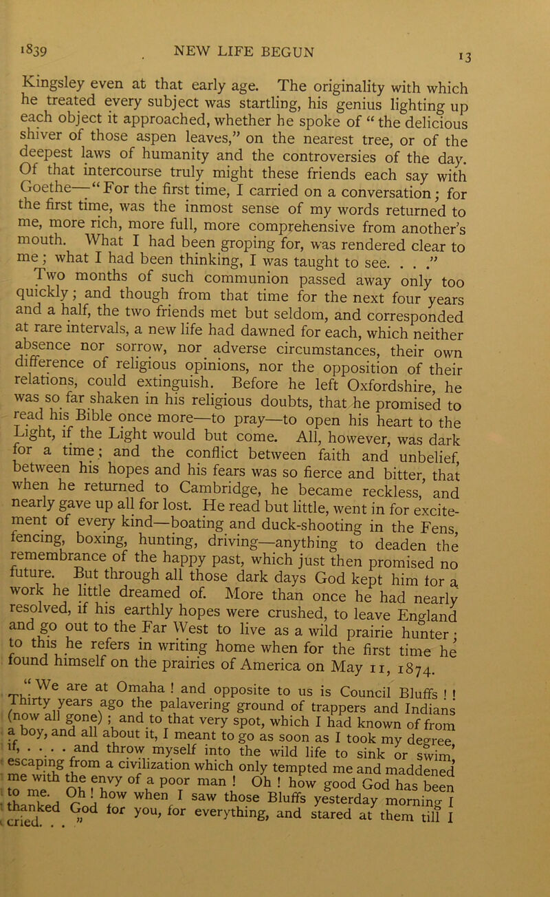 NEW LIFE BEGUN *3 1839 Kingsley even at that early age. The originality with which he treated every subject was startling, his genius lighting up each object it approached, whether he spoke of “ the delicious shiver of those aspen leaves,” on the nearest tree, or of the deepest laws of humanity and the controversies of the day. Ot that intercourse truly might these friends each say with Goethe -“For the first time, I carried on a conversation; for the first time, was the inmost sense of my words returned to me, more rich, more full, more comprehensive from another's mouth. What I had been groping for, was rendered clear to me; what I had been thinking, I was taught to see. . . .” Two months of such communion passed away only too quickly; and though from that time for the next four years and a half, the two friends met but seldom, and corresponded at rare intervals, a new life had dawned for each, which neither absence nor sorrow, nor. adverse circumstances, their own difference of religious opinions, nor the opposition of their relations, could extinguish. Before he left Oxfordshire he was so far shaken m his religious doubts, that he promised to read his Bible once more—to pray—to open his heart to the Light, if the Light would but come. All, however, was dark lor a time ; and the conflict between faith and unbelief between his hopes and his fears was so fierce and bitter that when he returned to Cambridge, he became reckless,’ and nearly gave up all for lost. He read but little, went in for excite- ment of every kind boating and duck-shooting in the Fens fencing boxing, hunting, driving—anything to deaden the remembrance of the happy past, which just then promised no future But through all those dark days God kept him tor a work he little dreamed of. More than once he had nearly resolved, if his earthly hopes were crushed, to leave England and go out to the Far West to live as a wild prairie hunter • to this he refers in writing home when for the first time he tound himself on the prairies of America on May n 1874 “ We are at Omaha ! and opposite to us is Council Bluffs ' « Thirty years ago the palavering ground of trappers and Indians (now all gone) ; and to that very spot, which I had known of from a boy, and all about it, I meant to go as soon as I took my deoree d, .... and throw myself into the wild life to sink or swim’ escaping from a civilization which only tempted me and maddened me with the envy of a poor man ! Oh ! how good God has been LXh rhihfW Wh6V SaW tW Bluffs y^terday morning I