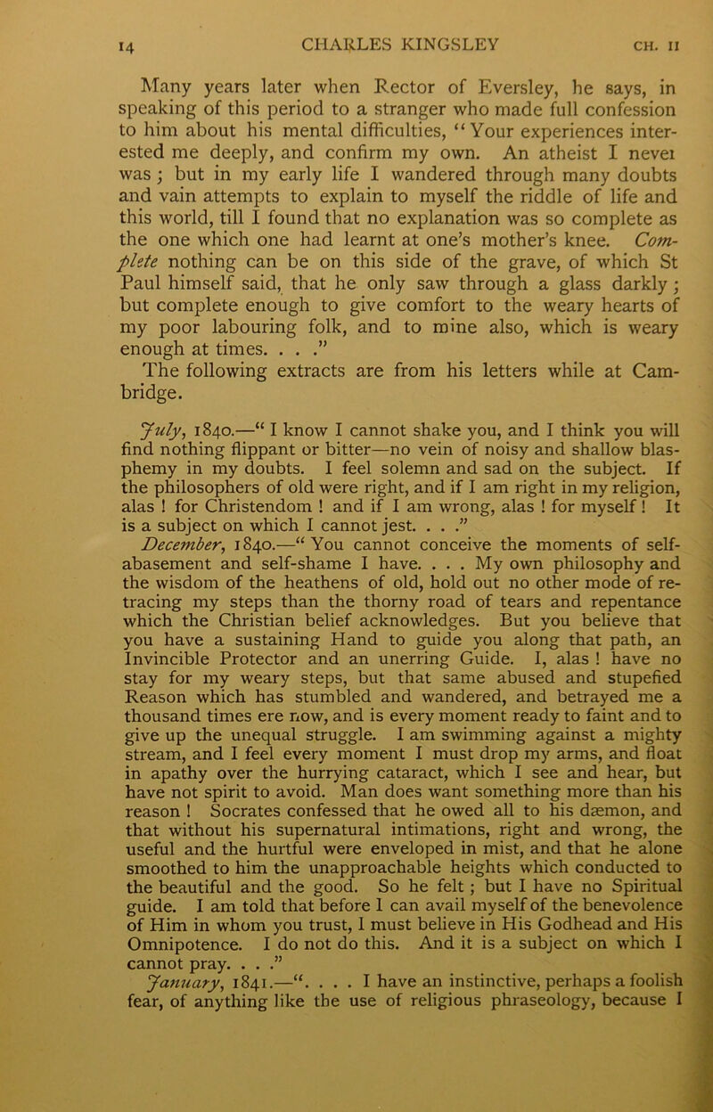 Many years later when Rector of Eversley, he says, in speaking of this period to a stranger who made full confession to him about his mental difficulties, “Your experiences inter- ested me deeply, and confirm my own. An atheist I nevei was; but in my early life I wandered through many doubts and vain attempts to explain to myself the riddle of life and this world, till I found that no explanation was so complete as the one which one had learnt at one’s mother’s knee. Com- plete nothing can be on this side of the grave, of which St Paul himself said, that he only saw through a glass darkly; but complete enough to give comfort to the weary hearts of my poor labouring folk, and to mine also, which is weary enough at times. . . .” The following extracts are from his letters while at Cam- bridge. July, 1840.—“ I know I cannot shake you, and I think you will find nothing flippant or bitter—no vein of noisy and shallow blas- phemy in my doubts. I feel solemn and sad on the subject. If the philosophers of old were right, and if I am right in my religion, alas ! for Christendom ! and if I am wrong, alas ! for myself! It is a subject on which I cannot jest. . . .” December, 1840.—“You cannot conceive the moments of self- abasement and self-shame I have. . . . My own philosophy and the wisdom of the heathens of old, hold out no other mode of re- tracing my steps than the thorny road of tears and repentance which the Christian belief acknowledges. But you believe that you have a sustaining Hand to guide you along that path, an Invincible Protector and an unerring Guide. I, alas ! have no stay for my weary steps, but that same abused and stupefied Reason which has stumbled and wandered, and betrayed me a thousand times ere now, and is every moment ready to faint and to give up the unequal struggle. I am swimming against a mighty stream, and I feel every moment I must drop my arms, and float in apathy over the hurrying cataract, which I see and hear, but have not spirit to avoid. Man does want something more than his reason ! Socrates confessed that he owed all to his dasmon, and that without his supernatural intimations, right and wrong, the useful and the hurtful were enveloped in mist, and that he alone smoothed to him the unapproachable heights which conducted to the beautiful and the good. So he felt; but I have no Spiritual guide. I am told that before 1 can avail myself of the benevolence of Him in whom you trust, I must believe in His Godhead and His Omnipotence. I do not do this. And it is a subject on which I cannot pray. . . .” January, 1841.—“. . . . I have an instinctive, perhaps a foolish fear, of anything like the use of religious phraseology, because I