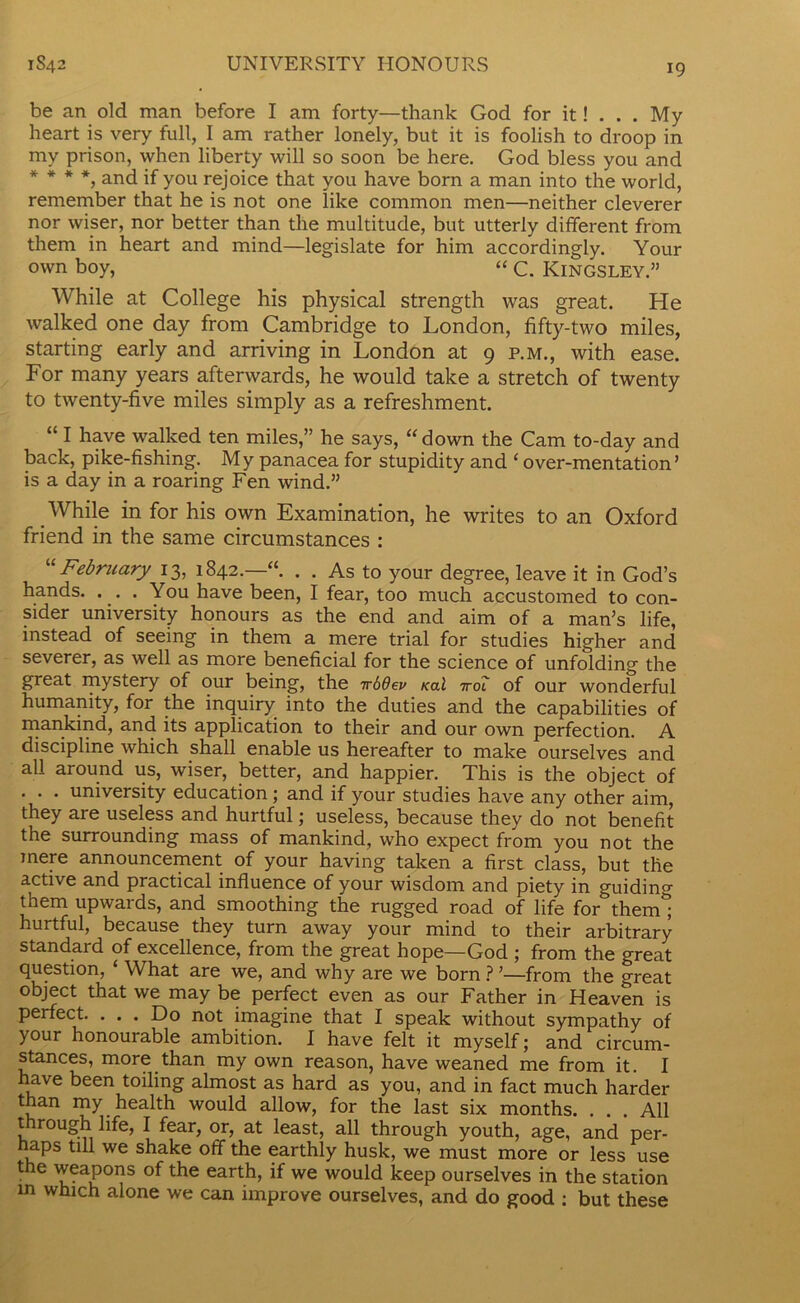 be an old man before I am forty—thank God for it! . . . My heart is very full, I am rather lonely, but it is foolish to droop in my prison, when liberty will so soon be here. God bless you and * * * *, and if you rejoice that you have born a man into the world, remember that he is not one like common men—neither cleverer nor wiser, nor better than the multitude, but utterly different from them in heart and mind—legislate for him accordingly. Your own boy, “ c. Kingsley.” While at College his physical strength was great. He walked one day from Cambridge to London, fifty-two miles, starting early and arriving in London at 9 p.m., with ease. For many years afterwards, he would take a stretch of twenty to twenty-five miles simply as a refreshment. “ I have walked ten miles,” he says, “down the Cam to-day and back, pike-fishing. My panacea for stupidity and ‘ over-mentation’ is a day in a roaring Fen wind.” While in for his own Examination, he writes to an Oxford friend in the same circumstances : “ February 13, 1842.—“. . . As to your degree, leave it in God’s hands. ... You have been, I fear, too much accustomed to con- sider university honours as the end and aim of a man’s life, instead of seeing in them a mere trial for studies higher and severer, as well as more beneficial for the science of unfolding the great mystery of our being, the 7r66ev Kal 7rot of our wonderful humanity, for the inquiry into the duties and the capabilities of mankind, and its application to their and our own perfection. A discipline which shall enable us hereafter to make ourselves and all around us, wiser, better, and happier. This is the object of . . . university education; and if your studies have any other aim, they are useless and hurtful; useless, because they do not benefit the surrounding mass of mankind, who expect from you not the mere announcement of your having taken a first class, but the active and practical influence of your wisdom and piety in guiding them upwards, and smoothing the rugged road of life for them'; hurtful, because they turn away your mind to their arbitrary standard of excellence, from the great hope—God ; from the great question, ‘ What are we, and why are we born ? ’—from the great object that we may be perfect even as our Father in Heaven is perfect. ... Do not imagine that I speak without sympathy of your honourable ambition. I have felt it myself; and circum- stances, more than my own reason, have weaned me from it. I have been toiling almost as hard as you, and in fact much harder than my health would allow, for the last six months. . . . All through life, I fear, or, at least, all through youth, age, and per- haps till we shake off the earthly husk, we must more or less use the weapons of the earth, if we would keep ourselves in the station in which alone we can improve ourselves, and do good ; but these