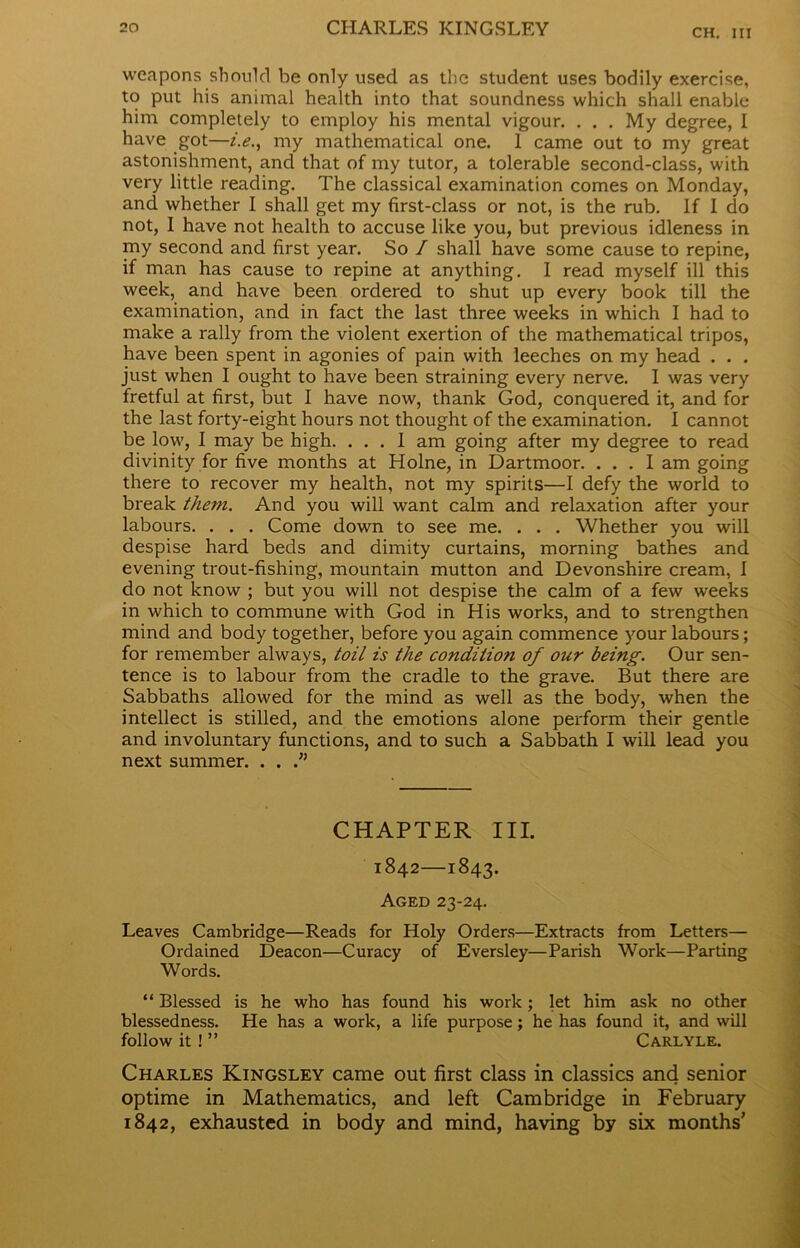 weapons should be only used as the student uses bodily exercise, to put his animal health into that soundness which shall enable him completely to employ his mental vigour. . . . My degree, I have got—i.e., my mathematical one. I came out to my great astonishment, and that of my tutor, a tolerable second-class, with very little reading. The classical examination comes on Monday, and whether I shall get my first-class or not, is the rub. If I do not, I have not health to accuse like you, but previous idleness in my second and first year. So / shall have some cause to repine, if man has cause to repine at anything. I read myself ill this week, and have been ordered to shut up every book till the examination, and in fact the last three weeks in which I had to make a rally from the violent exertion of the mathematical tripos, have been spent in agonies of pain with leeches on my head . . . just when I ought to have been straining every nerve. I was very fretful at first, but I have now, thank God, conquered it, and for the last forty-eight hours not thought of the examination. I cannot be low, I may be high. ... 1 am going after my degree to read divinity for five months at Holne, in Dartmoor. ... I am going there to recover my health, not my spirits—I defy the world to break them. And you will want calm and relaxation after your labours. . . . Come down to see me. . . . Whether you will despise hard beds and dimity curtains, morning bathes and evening trout-fishing, mountain mutton and Devonshire cream, 1 do not know ; but you will not despise the calm of a few weeks in which to commune with God in His works, and to strengthen mind and body together, before you again commence your labours; for remember always, toil is the condition of our being. Our sen- tence is to labour from the cradle to the grave. But there are Sabbaths allowed for the mind as well as the body, when the intellect is stilled, and the emotions alone perform their gentle and involuntary functions, and to such a Sabbath I will lead you next summer. . . CHAPTER III. 1842—1843. Aged 23-24. Leaves Cambridge—Reads for Holy Orders—Extracts from Letters— Ordained Deacon—Curacy of Eversley—Parish Work—Parting Words. “ Blessed is he who has found his work; let him ask no other blessedness. He has a work, a life purpose; he has found it, and will follow it! ” Carlyle. Charles Kingsley came out first class in classics and senior optime in Mathematics, and left Cambridge in February 1842, exhausted in body and mind, having by six months’