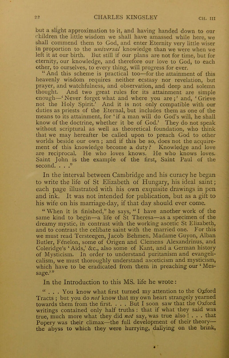 but a slight approximation to it, and having handed down to our children the little wisdom we shall have amassed while here, we shall commend them to God, and enter Eternity very little wiser in proportion to the universal knowledge than we were when we left it at our birth. But still if our plans are not for time, but for eternity, our knowledge, and therefore our love to God, to each other, to ourselves, to every thing, will progress for ever. “ And this scheme is practical too—for the attainment of this heavenly wisdom requires neither ecstasy nor revelation, but prayer, and watchfulness, and observation, and deep and solemn thought. And two great rules for its attainment are simple enough—‘Never forget what and where you are;’ and, ‘Grieve not the Holy Spirit.’ And it is not only compatible with our duties as priests of the Eternal, but includes them as one of the means to its attainment, for ‘ if a man will do God’s will, he shall know of the doctrine, whether it be of God.’ They do not speak without scriptural as well as theoretical foundation, who think that we may hereafter be called upon to preach God to other worlds beside our own ; and if this be so, does not the acquire- ment of this knowledge become a duty? Knowledge and love are reciprocal. He who loves knows. He who knows loves. Saint John is the example of the first, Saint Paul of the second. . . .” In the interval between Cambridge and his curacy he began to write the life of St Elizabeth of Hungary, his ideal saint; each page illustrated with his own exquisite drawings in pen and ink. It was not intended for publication, but as a gift to his wife on his marriage-day, if that day should ever come. “ When it is finished,” he says, “ I have another work of the same kind to begin—a life of St Theresa—as a specimen of the dreamy mystic, in contrast with the working ascetic St Elizabeth, and to contrast the celibate saint with the married one. For this we must read Tersteegen, Jacob Behmen, Madame Guyon, Alban Butler, F&ielon, some of Origen and Clemens Alexandrinus, and Coleridge’s ‘ Aids,’ &c., also some of Kant, and a German history of Mysticism. In order to understand puritanism and evangeli- calism, we must thoroughly understand asceticism and mysticism, which have to be eradicated from them in preaching our ‘ Mes- sage.’ ” In the Introduction to this MS. life he wrote: “ . . . You know what first turned my attention to the Oxford Tracts ; but you do not know that my own heart strangely yearned towards them from the first. . . . But I soon saw that the Oxford writings contained only half truths : that if what they said was true, much more what they did ?iot say, was true also ! . . . that Popery was their climax—the full development of their theory— the abyss to which they were hurrying, daliying on the brink,