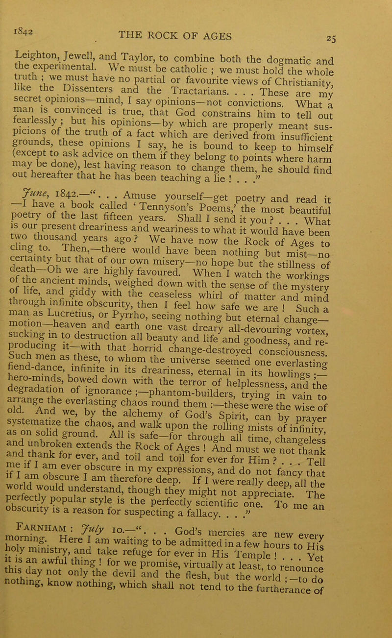 1842 THE ROCK OF AGES 25 Leighton, Jewell, and Taylor, to combine both the dogmatic and the experimental. We must be catholic ; we must hold the whole ti uth ; we must have no partial or favourite views of Christianitv like the Dissenters and the Tractarians. . . . These are mv secret opinions—mind, I say opinions—not convictions. What a man is convinced is true, that God constrains him to tell out fearlessly ; but his opinions—by which are properly meant sus- picions of the truth of a fact which are derived from insufficient grounds, these opinions I say, he is bound to keep to himself nav6be donS °n them lf they belong to Points where harm out^hereafter that he^as^een5teaching a^e ^ find poetry of the last fifteen years. Shall I send it you ? . . . What is our present dreariness and weariness to what it would have been linVl°USn year1 ag0? We have now the Rock of Ages to certfintv but^rf1^ would.have been nothing but mist-no death-Oh wph l°M0rn miSery~no hoPe but the stillness of nfThl °h * are bl£hIy favoured. When I watch the workings nf rml ancient minds, weighed down with the sense of the mystery I fe’ and glddy with the ceaseless whirl of matter and^iind nougn infinite obscurity, then 1 feel how safe we are 1 Such a man as Lucretius, or Pyrrho, seeing nothing but eternal change- motion—heaven and earth one vast dreary all-devourino- voftex sucking in to destruction all beauty and life and goodness and re’ producing it—with that horrid change-destroyed consdousness fUcb J1611 as.tbes?’ to whom Ae universe seemed one everlasting fiend-dance infinite in its dreariness, eternal in its hoX4 •- hero-minds, bowed down with the terror of helplessness and the degradation of ignorance j-phantom-builders, Ling in *afn to ddan AndeweerhaStfhg r°Un<J ^ :~these were the wise of old. And we, by the alchemy of God’s Spirit, can bv nraver ystematize the chaos, and walk upon the rolling mists of infinity as on solid ground. All is safe—for through all time chan^eleJs and ft® GXtends jhe Rock of A&es •' And must we not think nd thank for ever, and toil and toil for ever for Him ? Tell Tl am nh ^ T°bSCUrG in my expressions, and do notVanc^ that 1 am obscure I am therefore deep. If I were reallv depn all world would understand, though they might not appreciate Tho P°PUlar Styl? is the Perfe«>y scientific S T, obscurity is a reason for suspecting a fallacy. . . ” moFm,WHAH: 7fy 10~“- ■ ■ God’s mercies new every morning. Here I am waiting to be admitted in a few hours to His oly ministry, and take refuge for ever in His Temple  Vet it is an awful thing ! for we promise, virtually at least to renonnc! no,hf„7r °nly lhe devil “d <he but the wl “I nothing, know nothing, which shall not tend to the furtherance of