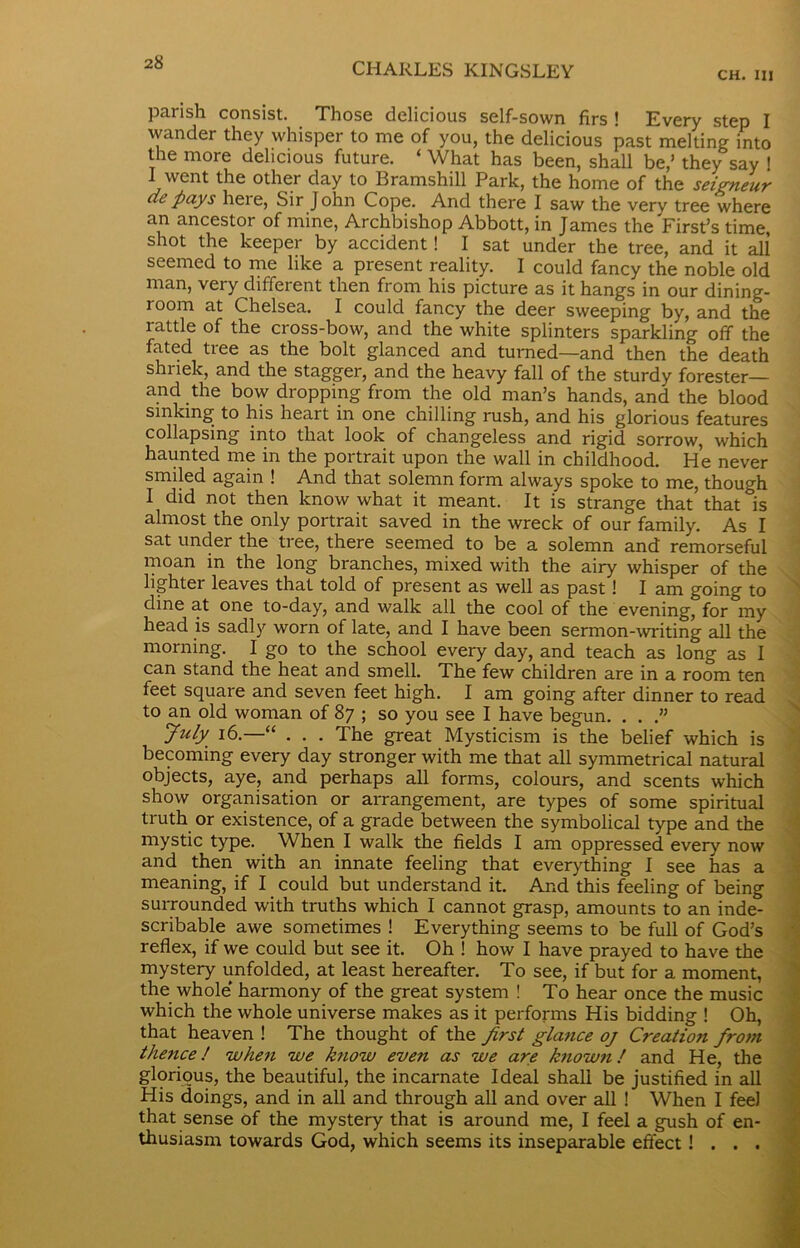 CH. Ill parish consist. Those delicious self-sown firs ! Every step I wander they whisper to me of you, the delicious past melting into the more delicious future. ‘ What has been, shall be,’ they say ! I went the other day to Bramshill Park, the home of the seigneur dt pays heie, Sir John Cope. And there I saw the very tree where an ancestor of mine, Archbishop Abbott, in James the First’s time, shot the keeper by accident! I sat under the tree, and it all seemed to me like a present reality. I could fancy the noble old man, very different then from his picture as it hangs in our dining- room at Chelsea. I could fancy the deer sweeping by, and the rattle of the cross-bow, and the white splinters sparkling off the fated tree as the bolt glanced and turned—and then the death shriek, and the stagger, and the heavy fall of the sturdy forester— and the bow dropping from the old man’s hands, and the blood sinking to his heart in one chilling rush, and his glorious features collapsing into that look of changeless and rigid sorrow, which haunted me in the portrait upon the wall in childhood. He never smiled again ! And that solemn form always spoke to me, though I did not then know what it meant. It is strange that that is almost the only portrait saved in the wreck of our family. As I sat under the tree, there seemed to be a solemn and remorseful moan in the long branches, mixed with the airy whisper of the lighter leaves that told of present as well as past! I am going to dine at one to-day, and walk all the cool of the evening, for my head is sadly worn of late, and I have been sermon-writing all the morning. I go to the school every day, and teach as long as I can stand the heat and smell. The few children are in a room ten feet square and seven feet high. I am going after dinner to read to an old woman of 87 ; so you see I have begun. . . .” Jiily 16.—“ . . . The great Mysticism is the belief which is becoming every day stronger with me that all symmetrical natural objects, aye, and perhaps all forms, colours, and scents which show organisation or arrangement, are types of some spiritual truth or existence, of a grade between the symbolical type and the mystic type. When I walk the fields I am oppressed every now and then with an innate feeling that everything I see has a meaning, if I could but understand it. And this feeling of being surrounded with truths which I cannot grasp, amounts to an inde- scribable awe sometimes ! Everything seems to be full of God’s reflex, if we could but see it. Oh ! how I have prayed to have the mystery unfolded, at least hereafter. To see, if but for a moment, the whole harmony of the great system ! To hear once the music which the whole universe makes as it performs His bidding ! Oh, that heaven ! The thought of the first glance oj Creation from thence! when we know even as we are known! and He, the glorious, the beautiful, the incarnate Ideal shall be justified in all His doings, and in all and through all and over all ! When I fee) that sense of the mystery that is around me, I feel a gush of en- thusiasm towards God, which seems its inseparable effect! . . .