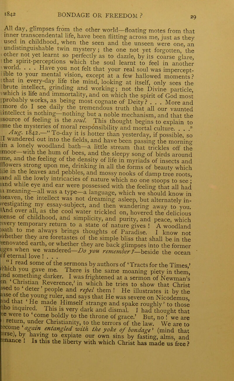 1842 BONDAGE OR FREEDOM ? 29 All day, glimpses from the other world—floating motes from that inner transcendental life, have been flitting across me, just as they used in childhood, when the seen and the unseen were one, an undistmguishable twin mystery ; the one not yet forgotten, the otner not yet learnt so perfectly as to dazzle, by its coarse glare, the spirit-perceptions which the soul learnt to feel in another world. . . . Have you not felt that your real soul was impercept- ible to your mental vision, except at a few hallowed moments ? that m every-day life the mind, looking at itself, only sees the u *n^iect’ &rinding nnd working; not the Divine particle which is life and immortality, and on which the spirit of God most ■probably works, as being most cognate of Deity? . . . More and :more do. I see. daily the tremendous truth that all our vaunted intellect is nothing nothing but a noble mechanism, and that the >source of feeling is the soul. This thought begins to explain to ime the mysteries of moral responsibility and mortal culture. . . .” Aug. 1842. “To-day it is hotter than yesterday, if possible, so . . wa , ered out into the fields, and have been passing the mornin°- iin a lonely woodland bath—a little stream that trickles off the ! moor -with the hum of bees, and the sleepy song of birds around me, and the feeling of the density of life in myriads of insects and mowers strong upon me, drinking in all the forms of beauty which “lie.in , e Ieaves and pebbles, and mossy nooks of damp tree roots, and all the lowly intricacies of nature which no one stoops to see • :,md while eye and ear were possessed with the feeling that all had u meaning—all was a type—a language, which we should know in r, leaven, the intellect was not dreaming asleep, but alternately in- •'estigatmg my essay-subject, and then wandering away to you. fV\nd over all? as the cool water trickled on, hovered the delicious •tense of childhood, and simplicity, and purity, and peace, which . :very temporary return to a state of nature gives ! A woodland xath to me always brings thoughts of Paradise. I know not v/hether they are foretastes of the simple bliss that shall be in the renovated earth, or whether they are back glimpses into the former i^ges when we wandered—Do you remeniber ?—beside the ocean 11 eternal love ! . . . “ I read some of the sermons by authors of ‘ Tracts for the Times’ ich you gave me. There is the same moaning piety in them, i nd something darker. I was frightened at a sermon of Newman’s ‘Q j Christian Reverence,’ in which he tries to show that Christ >sed to deter people and repel them ! He illustrates it by the l1 je the young ruler, and says that He was severe on Nicodemus, met that He made Himself strange and spake roughly’ to those ho inquired. This is very dark and dismal. I had thought that f 6 wfere t0 come boldly to the throne of grace.’ But, no ! we are return, under Christianity, to the terrors of the law. We are to ‘come again entangled with the yoke of bondage' (mind that •rsej, by having to expiate our own sins by fasting, aims, and •nance . Is this the liberty with which Christ has made us free ?