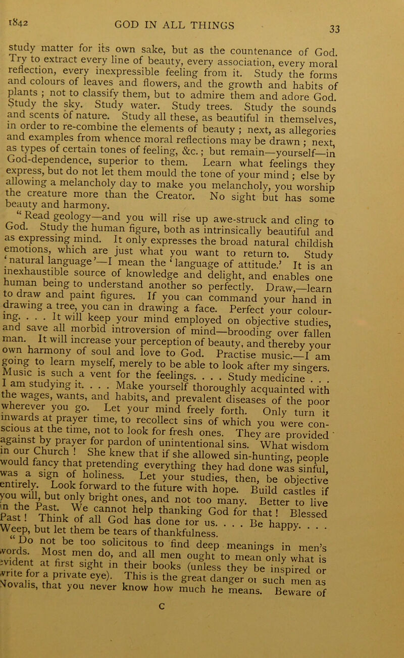 1842 GOD IN ALL THINGS 33 study matter for its own sake, but as the countenance of Gocl. Try to extract every line of beauty, every association, every moral reflection, every inexpressible feeling from it. Study the forms and colours of leaves and flowers, and the growth and habits of plants ; not to classify them, but to admire them and adore God. Study the sky. Study water. Study trees. Study the sounds and scents of nature. Study all these, as beautiful in themselves in order to re-combine the elements of beauty ; next, as allegories and examples from whence moral reflections may be drawn -^next as types of certain tones of feeling, &c.; but remain—yourself—in God-dependence, superior to them. Learn what feelings thev express, but do not let them mould the tone of your mind • else by allowing a melancholy day to make you melancholy, you worship the creature more than the Creator. No sight but has some beauty and harmony. ‘‘Read geology—and you will rise up awe-struck and cling to God. Study the human figure, both as intrinsically beautiful and as expressing mind. It only expresses the broad natural childish emotions, which are just what you want to return to. Study . nat^ral language ’—I mean the ‘ language of attitude.’ It is an inexhaustible source of knowledge and delight, and enables one fluman being to understand another so perfectly. Draw —learn to draw and paint figures. If you can command your hand in drawing a tree you can in drawing a face. Perfect your colour- mg. . . . It will keep your mind employed on objective studies and save all morbid introversion of mind—brooding over fallen man It will increase your perception of beauty, and thereby your own harmony of soul and love to God. Practise music.—I am going to learn myself, merely to be able to look after my singers Music is such a vent for the feelings. . . . Study medicine45, lam studying it. . . Make yourself thoroughly acquainted with the wages, wants, and habits, and prevalent diseases of the poor wherever you go. Let your mind freely forth. Only turn it inwards at prayer time, to recollect sins of which you were con- scious at the time, not to look for fresh ones. They are provided ' against by prayer for pardon of unintentional sins. What wisdom in our Church ! She knew that if she allowed sin-hunting, people was afasD^ ^fPretendinS everything they had done was sinftil, was a sign of holiness. Let your studies, then, be objective entirely. Look forward to the future with hope. Build castles if in°Ur°vIJ bnght °neS’ and not t0° Better to live Past^ Thfnk WfG nanr ^dp jhankinS God for that! Blessed w 1 ’ J? Dk ?f ad God has done tor us. . . . Be happy Weep, but let them be tears of thankfulness. Py • • • Do not be too solicitous to find deep meanings in men’s vords. Most men do, and all men ought to mean only what is ivident at first sight in their books (unless they be inspired1 or vrite for a private eye). This is the great danger 01 such men as Movalis, that you never know how much he means. Beware of c