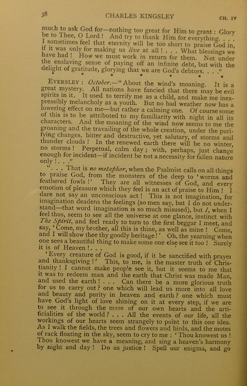 CH. IV much to ask God for—nothing too great for Him to grant: Glory be to I hee, O Lord ! And try to thank Him for everything . I sometimes feel that eternity will be too short to praise God in if it was only for making us live at all ! . . . What blessings we nave had ! How we must work in return for them. Not under the enslaving sense of paying off an infinite debt, but with the delight of gratitude, glorying that we are God’s debtors. . . ” Eversley : October—u About the wind’s moaning. It is a great mystery. All nations have fancied that there may be evil spirits in it. It used to terrify me as a child, and make me inex- pressibly melancholy as a youth. But no bad weather now has a lowering effect on me—but rather a calming one. Of course some ot this is to be attributed to my familiarity with night in all its characters. And the moaning of the wind now seems to me the groaning and the travailing of the whole creation, under the puri- fying changes, bitter and destructive, yet salutary, of storms and thunder clouds ! In the renewed earth there will be no winter no stoims ! Perpetual, calm day ; with, perhaps, just change enough for incident—if incident be not a necessity for fallen nature only !. . .” “ . . That is no metaphor, when the Psalmist calls on all things to praise God, from the monsters of the deep to ‘worms and feathered fowls !’ They are all witnesses of God, and every emotion of pleasure which they feel is an act of praise to Him ] I dare not say an unconscious act ! This is not imagination, for imagination deadens the feelings (so men say, but I do not under- stand that word imagination is so much misused), but 1, when I feel thus, seem to see all the universe at one glance, instinct with The Spirit, and feel ready to turn to the first beggar I meet, and say, Come, my brother, all this is thine, as well as mine ! Come, and I will show thee thy goodly heritage! ’ Oh, the yearning when one sees a beautiful thing to make some one else see it too ! Surely it is of Heaven !. . . Every creature of God is good, if it be sanctified with prayei and thanksgiving ! ’ This, to me, is the master truth of Chris- tianity ! I cannot make peop’e see it, but it seems to me that it was to redeem man and the earth that Christ was made Man, and used the earth ! . . . Can there be a more glorious truth for us to carry out ? one which will lead us more into all love and beauty and purity in heaven and earth ? one which must have God’s light of love shining on it at every step, if we are to see it through the maze of our own hearts and the arti- ficialities of the world ? . . . All the events of our life, all the workings of our hearts seem strangely to point to this one idea. As I walk the fields, the trees and flowers and birds, and the motes of rack floating in the sky, seem to cry to me : ‘ Thou knowest us ! Thou knowest we have a meaning, and sing a heaven’s harmony by night and day ! Do us justice ! Spell our enigma, and go