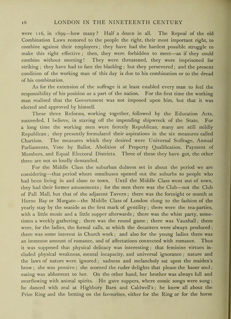 were ii6, in 1899—how many? Half a dozen in all. The Repeal of the old Combination Laws restored to the people the right, their most important right, to combine against their employers ; they have had the hardest possible struggle to make this right effective ; then, they were forbidden to meet—as if they could combine without meeting! They were threatened, they were imprisoned for striking ; they have had to face the blackleg ; but they persevered; and the present condition of the working man of this day is due to his combination or to the dread of his combination. As for the extension of the suffrage it at least enabled every man to feel the responsibility of his position as a part of the nation. For the first time the working man realised that the Government was not imposed upon him, but that it was elected and approved by himself. These three Reforms, working together, followed by the Education Acts, succeeded, I believe, in staving off the impending shipwreck of the State. For a long time the working men were fiercely Republican, many are still mildly Republican ; they presently formulated their aspirations in the six measures called Chartism. The measures which they desired were Universal Suffrage, Annual Parliaments, Vote by Ballot, Abolition of Property Qualification, Payment of Members, and Equal Electoral Districts. Three of these they have got, the other three are not so loudly demanded. For the Middle Class the suburban dulness set in about the period we are considering—that period where omnibuses opened out the suburbs to people who had been living in and close to town. Until the Middle Class went out of town, they had their former amusements ; for the men there was the Club—not the Club of Pall Mall, but that of the adjacent Tavern ; there was the fortnight or month at Herne Bay or Margate—the Middle Class of London clung to the fashion of the yearly stay by the seaside as the first mark of gentility ; there were the tea-parties, with a little music and a little supper afterwards; there was the whist party, some- times a weekly gathering; there was the round game ; there was Vauxhall; there were, for the ladies, the formal calls, at which the decanters were always produced ; there was some interest in Church work; and also for the young ladies there was an immense amount of romance, and of affectations connected with romance. Thus it was supposed that physical delicacy was interesting; that feminine virtues in- cluded physical weakness, mental incapacity, and universal ignorance ; nature and the laws of nature were ignored ; sadness and melancholy sat upon the maiden’s brow ; she was pensive ; she scorned the ruder delights that please the baser soul; eating was abhorrent to her. On the other hand, her brother was always full and overflowing with animal spirits. He gave suppers, where comic songs were sung; he danced with zeal at Highbury Barn and Caldwell’s; he knew all about the Prize Ring and the betting on the favourites, either for the Ring or for the horse