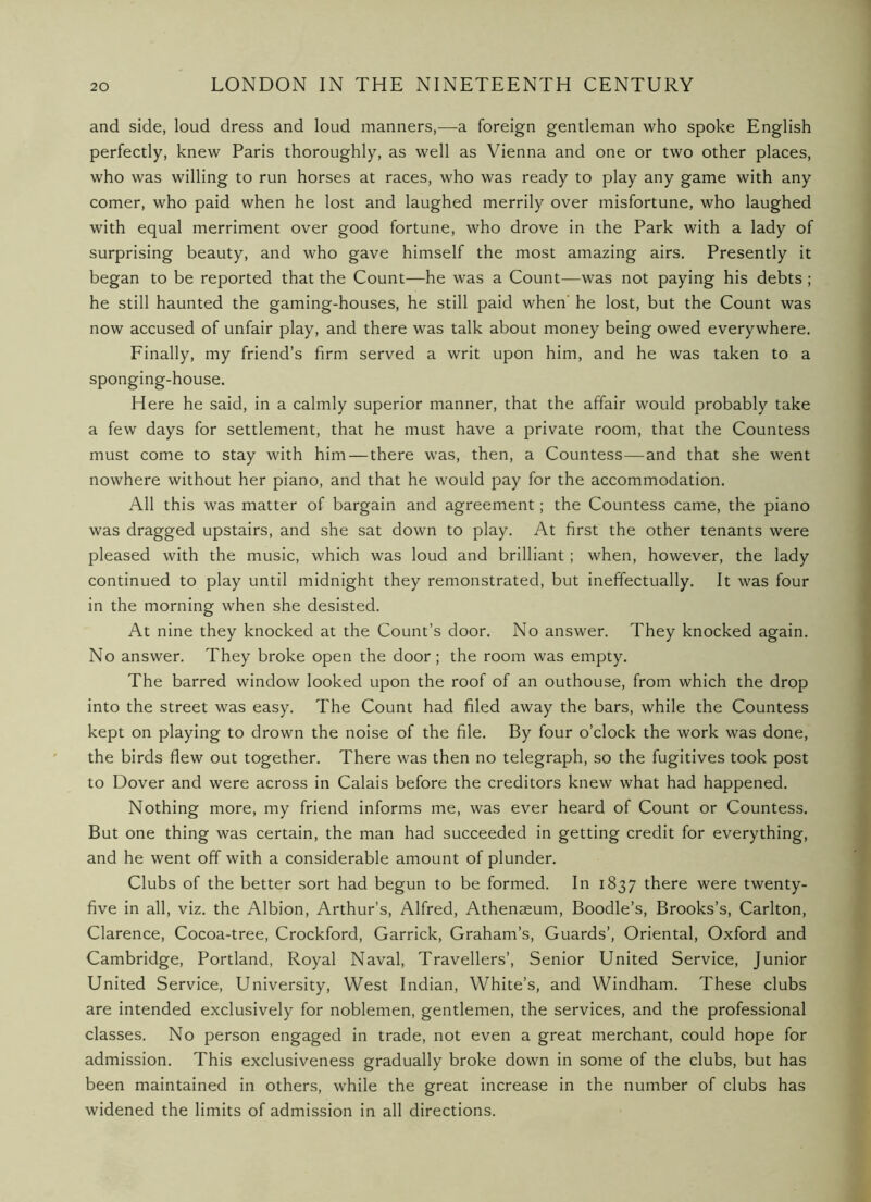 and side, loud dress and loud manners,—a foreign gentleman who spoke English perfectly, knew Paris thoroughly, as well as Vienna and one or two other places, who was willing to run horses at races, who was ready to play any game with any comer, who paid when he lost and laughed merrily over misfortune, who laughed with equal merriment over good fortune, who drove in the Park with a lady of surprising beauty, and who gave himself the most amazing airs. Presently it began to be reported that the Count—he was a Count—was not paying his debts ; he still haunted the gaming-houses, he still paid when' he lost, but the Count was now accused of unfair play, and there was talk about money being owed everywhere. Finally, my friend’s firm served a writ upon him, and he was taken to a sponging-house. Here he said, in a calmly superior manner, that the affair would probably take a few days for settlement, that he must have a private room, that the Countess must come to stay with him—there was, then, a Countess—and that she went nowhere without her piano, and that he would pay for the accommodation. All this was matter of bargain and agreement; the Countess came, the piano was dragged upstairs, and she sat down to play. At first the other tenants were pleased with the music, which was loud and brilliant ; when, however, the lady continued to play until midnight they remonstrated, but ineffectually. It was four in the morning when she desisted. At nine they knocked at the Count’s door. No answer. They knocked again. No answer. They broke open the door; the room was empty. The barred window looked upon the roof of an outhouse, from which the drop into the street was easy. The Count had filed away the bars, while the Countess kept on playing to drown the noise of the file. By four o’clock the work was done, the birds flew out together. There was then no telegraph, so the fugitives took post to Dover and were across in Calais before the creditors knew what had happened. Nothing more, my friend informs me, was ever heard of Count or Countess, But one thing was certain, the man had succeeded in getting credit for everything, and he went off with a considerable amount of plunder. Clubs of the better sort had begun to be formed. In 1837 there were twenty- five in all, viz. the Albion, Arthur’s, Alfred, Athenaeum, Boodle’s, Brooks’s, Carlton, Clarence, Cocoa-tree, Crockford, Garrick, Graham’s, Guards’, Oriental, Oxford and Cambridge, Portland, Royal Naval, Travellers’, Senior United Service, Junior United Service, University, West Indian, White’s, and Windham. These clubs are intended exclusively for noblemen, gentlemen, the services, and the professional classes. No person engaged in trade, not even a great merchant, could hope for admission. This exclusiveness gradually broke down in some of the clubs, but has been maintained in others, while the great increase in the number of clubs has widened the limits of admission in all directions.