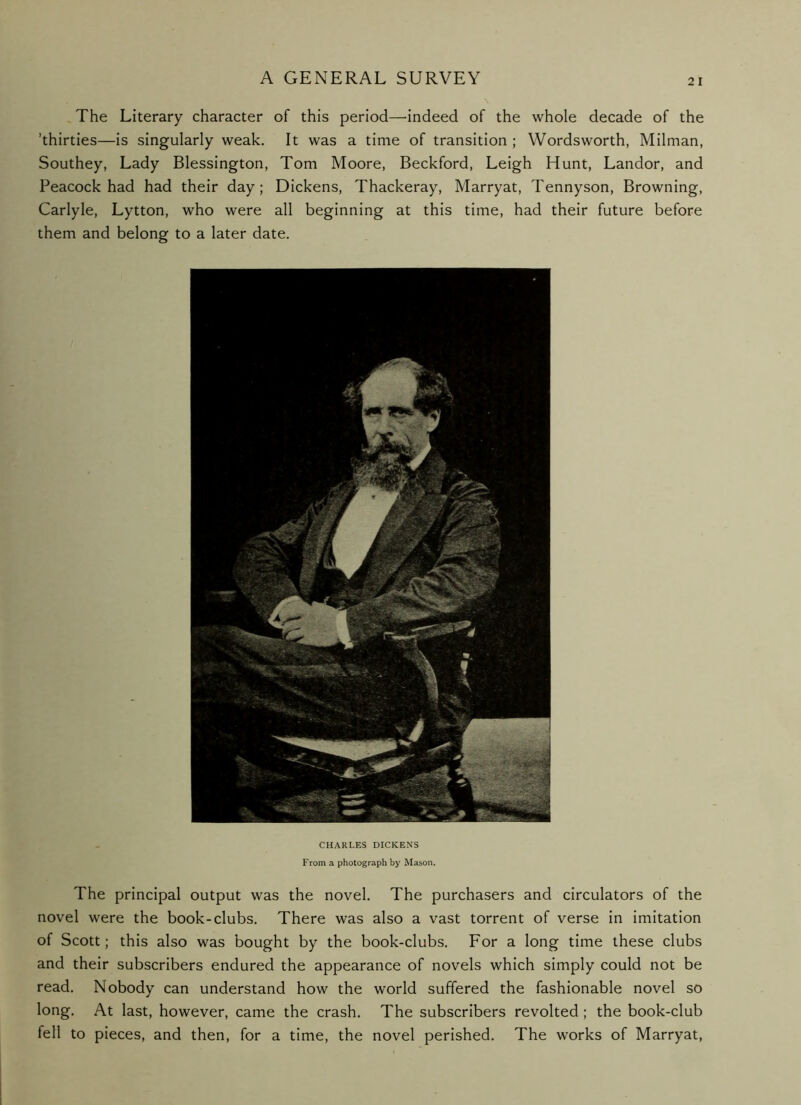 The Literary character of this period—'indeed of the whole decade of the ’thirties—is singularly weak. It was a time of transition ; Wordsworth, Milman, Southey, Lady Blessington, Tom Moore, Beckford, Leigh Hunt, Landor, and Peacock had had their day; Dickens, Thackeray, Marryat, Tennyson, Browning, Carlyle, Lytton, who were all beginning at this time, had their future before them and belong to a later date. CHARLES DICKENS From a photograph by Mason. The principal output was the novel. The purchasers and circulators of the novel were the book-clubs. There was also a vast torrent of verse in imitation of Scott; this also was bought by the book-clubs. For a long time these clubs and their subscribers endured the appearance of novels which simply could not be read. Nobody can understand how the world suffered the fashionable novel so long. At last, however, came the crash. The subscribers revolted; the book-club fell to pieces, and then, for a time, the novel perished. The works of Marryat,