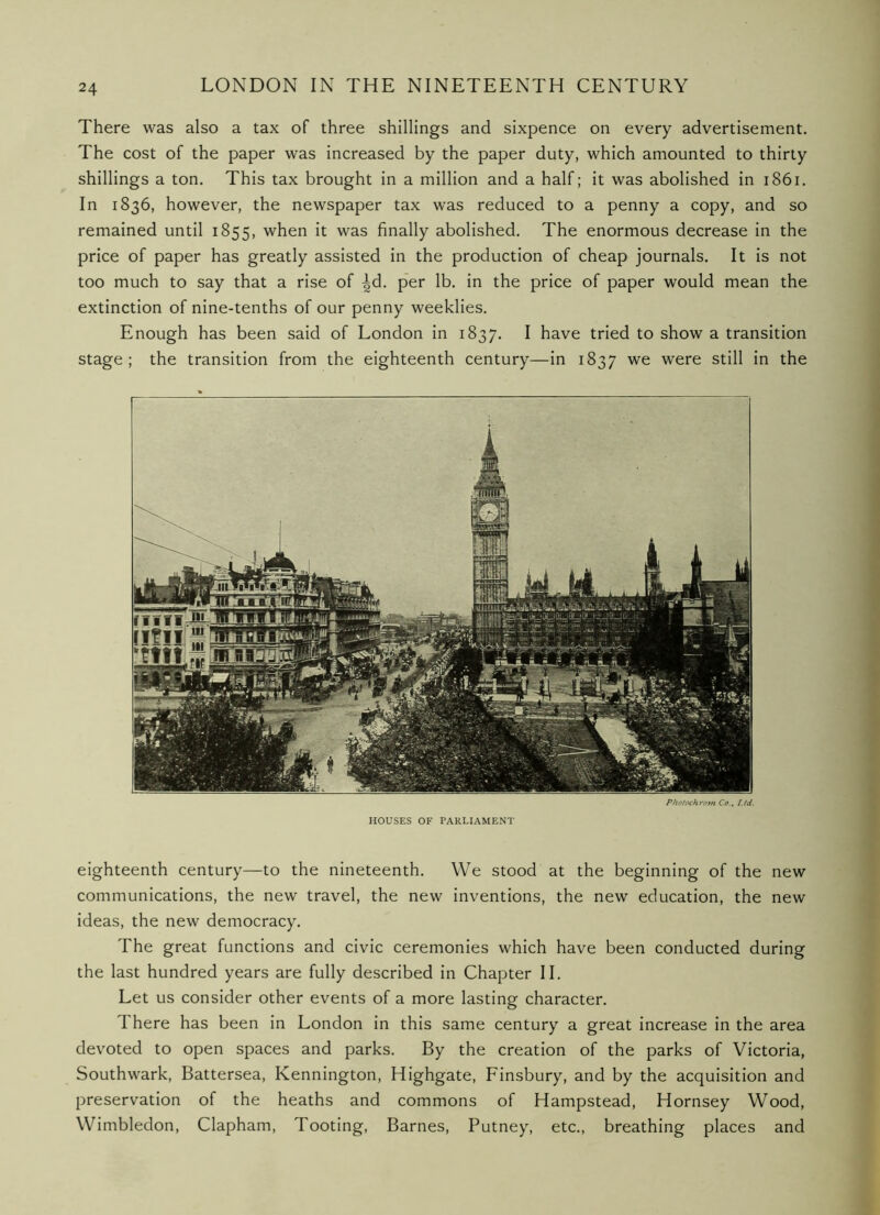 There was also a tax of three shillings and sixpence on every advertisement. The cost of the paper was increased by the paper duty, which amounted to thirty shillings a ton. This tax brought in a million and a half; it was abolished in i86i. In 1836, however, the newspaper tax was reduced to a penny a copy, and so remained until 1855, when it was finally abolished. The enormous decrease in the price of paper has greatly assisted in the production of cheap journals. It is not too much to say that a rise of ^d. p'er lb. in the price of paper would mean the extinction of nine-tenths of our penny weeklies. Enough has been said of London in 1837. I have tried to show a transition stage; the transition from the eighteenth century—in 1837 we were still in the Photochrom Co., Ltd. HOUSES OF PARLIAMENT eighteenth century—to the nineteenth. We stood at the beginning of the new communications, the new travel, the new inventions, the new education, the new ideas, the new democracy. The great functions and civic ceremonies which have been conducted during the last hundred years are fully described in Chapter II. Let us consider other events of a more lasting character. There has been in London in this same century a great increase in the area devoted to open spaces and parks. By the creation of the parks of Victoria, Southwark, Battersea, Kennington, Highgate, Finsbury, and by the acquisition and preservation of the heaths and commons of Hampstead, Hornsey Wood, Wimbledon, Clapham, Tooting, Barnes, Putney, etc., breathing places and
